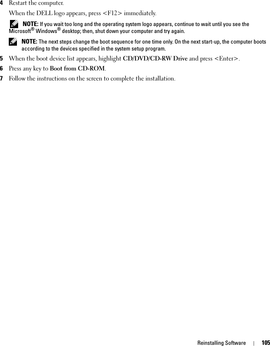 Reinstalling Software 1054Restart the computer.When the DELL logo appears, press &lt;F12&gt; immediately. NOTE: If you wait too long and the operating system logo appears, continue to wait until you see the Microsoft® Windows® desktop; then, shut down your computer and try again. NOTE: The next steps change the boot sequence for one time only. On the next start-up, the computer boots according to the devices specified in the system setup program.5When the boot device list appears, highlight CD/DVD/CD-RW Drive and press &lt;Enter&gt;.6Press any key to Boot from CD-ROM.7Follow the instructions on the screen to complete the installation.