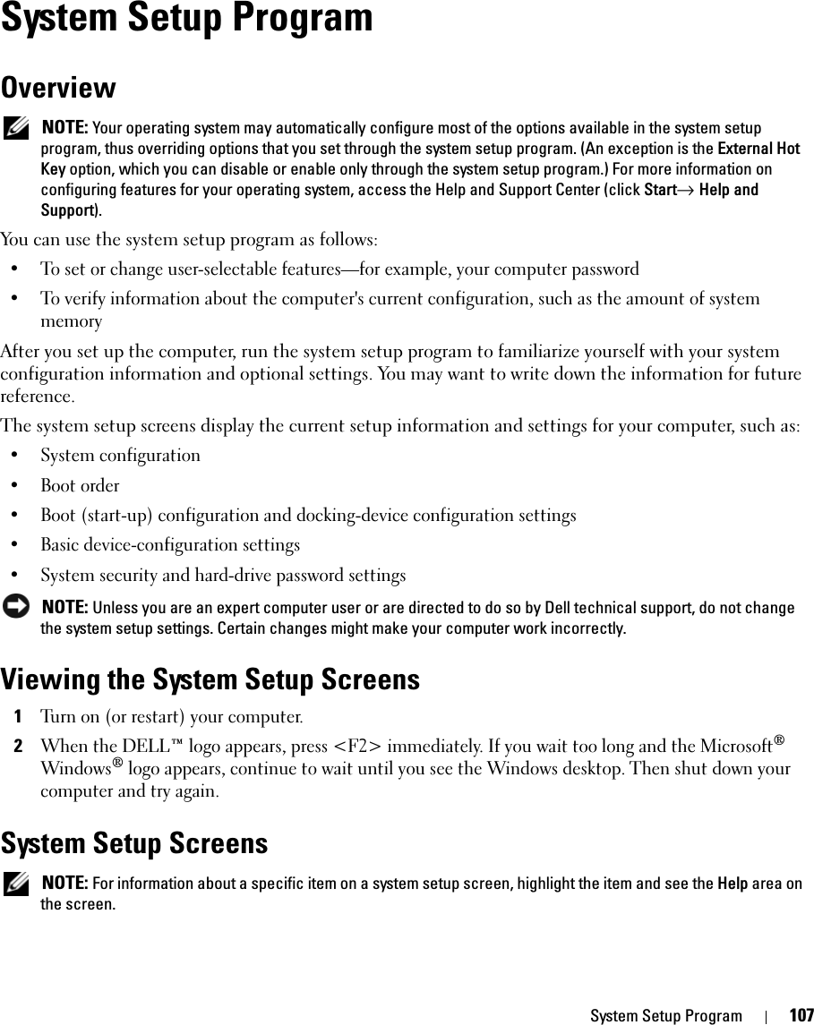 System Setup Program 107System Setup ProgramOverview NOTE: Your operating system may automatically configure most of the options available in the system setup program, thus overriding options that you set through the system setup program. (An exception is the External Hot Key option, which you can disable or enable only through the system setup program.) For more information on configuring features for your operating system, access the Help and Support Center (click Start→ Help and Support).You can use the system setup program as follows:• To set or change user-selectable features—for example, your computer password• To verify information about the computer&apos;s current configuration, such as the amount of system memoryAfter you set up the computer, run the system setup program to familiarize yourself with your system configuration information and optional settings. You may want to write down the information for future reference.The system setup screens display the current setup information and settings for your computer, such as:• System configuration• Boot order• Boot (start-up) configuration and docking-device configuration settings• Basic device-configuration settings• System security and hard-drive password settings NOTE: Unless you are an expert computer user or are directed to do so by Dell technical support, do not change the system setup settings. Certain changes might make your computer work incorrectly. Viewing the System Setup Screens1Turn on (or restart) your computer.2When the DELL™ logo appears, press &lt;F2&gt; immediately. If you wait too long and the Microsoft® Windows® logo appears, continue to wait until you see the Windows desktop. Then shut down your computer and try again.System Setup Screens NOTE: For information about a specific item on a system setup screen, highlight the item and see the Help area on the screen.