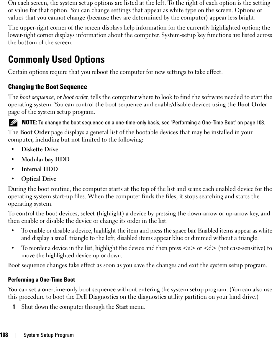 108 System Setup ProgramOn each screen, the system setup options are listed at the left. To the right of each option is the setting or value for that option. You can change settings that appear as white type on the screen. Options or values that you cannot change (because they are determined by the computer) appear less bright.The upper-right corner of the screen displays help information for the currently highlighted option; the lower-right corner displays information about the computer. System-setup key functions are listed across the bottom of the screen.Commonly Used OptionsCertain options require that you reboot the computer for new settings to take effect.Changing the Boot SequenceThe boot sequence, or boot order, tells the computer where to look to find the software needed to start the operating system. You can control the boot sequence and enable/disable devices using the Boot Order page of the system setup program. NOTE: To change the boot sequence on a one-time-only basis, see &quot;Performing a One-Time Boot&quot; on page 108.The Boot Order page displays a general list of the bootable devices that may be installed in your computer, including but not limited to the following:•Diskette Drive•Modular bay HDD•Internal HDD•Optical DriveDuring the boot routine, the computer starts at the top of the list and scans each enabled device for the operating system start-up files. When the computer finds the files, it stops searching and starts the operating system. To control the boot devices, select (highlight) a device by pressing the down-arrow or up-arrow key, and then enable or disable the device or change its order in the list.• To enable or disable a device, highlight the item and press the space bar. Enabled items appear as white and display a small triangle to the left; disabled items appear blue or dimmed without a triangle.• To reorder a device in the list, highlight the device and then press &lt;u&gt; or &lt;d&gt; (not case-sensitive) to move the highlighted device up or down.Boot sequence changes take effect as soon as you save the changes and exit the system setup program.Performing a One-Time BootYou can set a one-time-only boot sequence without entering the system setup program. (You can also use this procedure to boot the Dell Diagnostics on the diagnostics utility partition on your hard drive.)1Shut down the computer through the Start menu.