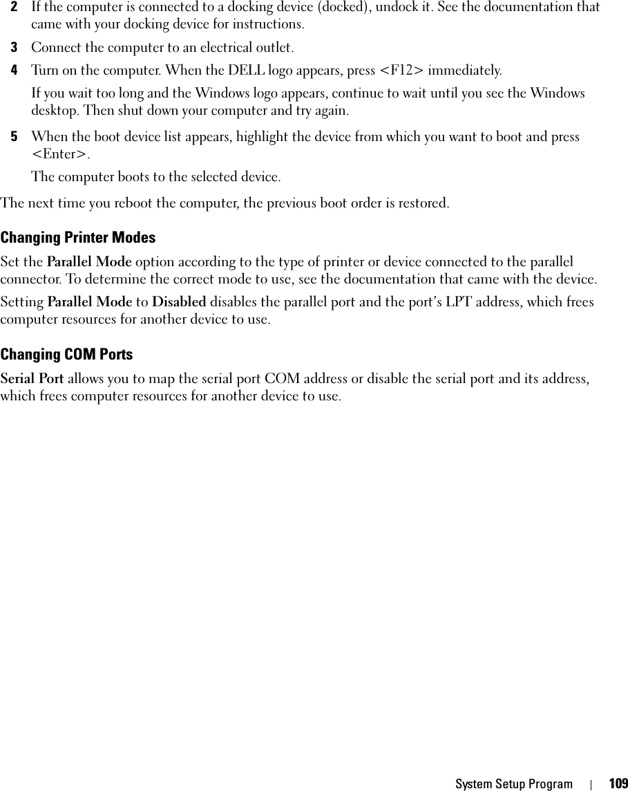 System Setup Program 1092If the computer is connected to a docking device (docked), undock it. See the documentation that came with your docking device for instructions.3Connect the computer to an electrical outlet.4Turn on the computer. When the DELL logo appears, press &lt;F12&gt; immediately. If you wait too long and the Windows logo appears, continue to wait until you see the Windows desktop. Then shut down your computer and try again.5When the boot device list appears, highlight the device from which you want to boot and press &lt;Enter&gt;.The computer boots to the selected device.The next time you reboot the computer, the previous boot order is restored.Changing Printer ModesSet the Parallel Mode option according to the type of printer or device connected to the parallel connector. To determine the correct mode to use, see the documentation that came with the device.Setting Parallel Mode to Disabled disables the parallel port and the port’s LPT address, which frees computer resources for another device to use.Changing COM PortsSerial Port allows you to map the serial port COM address or disable the serial port and its address, which frees computer resources for another device to use.