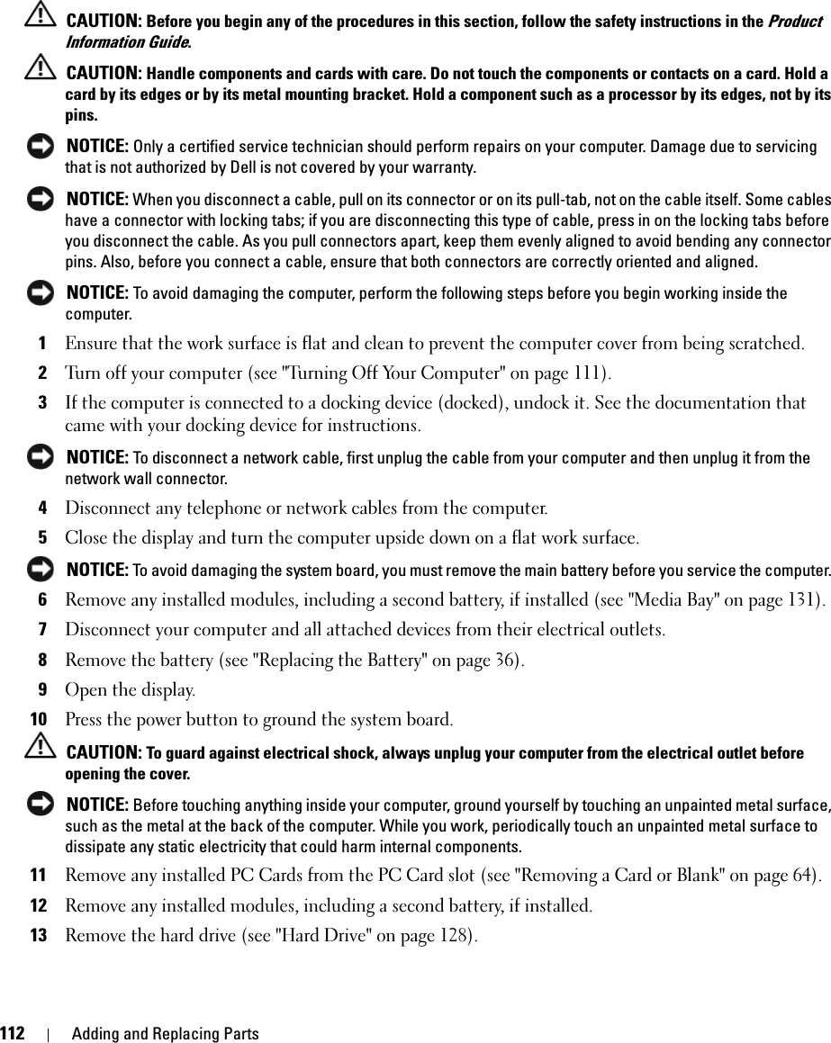 112 Adding and Replacing Parts CAUTION: Before you begin any of the procedures in this section, follow the safety instructions in the Product Information Guide. CAUTION: Handle components and cards with care. Do not touch the components or contacts on a card. Hold a card by its edges or by its metal mounting bracket. Hold a component such as a processor by its edges, not by its pins. NOTICE: Only a certified service technician should perform repairs on your computer. Damage due to servicing that is not authorized by Dell is not covered by your warranty. NOTICE: When you disconnect a cable, pull on its connector or on its pull-tab, not on the cable itself. Some cables have a connector with locking tabs; if you are disconnecting this type of cable, press in on the locking tabs before you disconnect the cable. As you pull connectors apart, keep them evenly aligned to avoid bending any connector pins. Also, before you connect a cable, ensure that both connectors are correctly oriented and aligned.  NOTICE: To avoid damaging the computer, perform the following steps before you begin working inside the computer. 1Ensure that the work surface is flat and clean to prevent the computer cover from being scratched.2Turn off your computer (see &quot;Turning Off Your Computer&quot; on page 111).3If the computer is connected to a docking device (docked), undock it. See the documentation that came with your docking device for instructions. NOTICE: To disconnect a network cable, first unplug the cable from your computer and then unplug it from the network wall connector.4Disconnect any telephone or network cables from the computer.5Close the display and turn the computer upside down on a flat work surface. NOTICE: To avoid damaging the system board, you must remove the main battery before you service the computer. 6Remove any installed modules, including a second battery, if installed (see &quot;Media Bay&quot; on page 131).7Disconnect your computer and all attached devices from their electrical outlets.8Remove the battery (see &quot;Replacing the Battery&quot; on page 36).9Open the display.10Press the power button to ground the system board. CAUTION: To guard against electrical shock, always unplug your computer from the electrical outlet before opening the cover. NOTICE: Before touching anything inside your computer, ground yourself by touching an unpainted metal surface, such as the metal at the back of the computer. While you work, periodically touch an unpainted metal surface to dissipate any static electricity that could harm internal components.11Remove any installed PC Cards from the PC Card slot (see &quot;Removing a Card or Blank&quot; on page 64).12Remove any installed modules, including a second battery, if installed.13Remove the hard drive (see &quot;Hard Drive&quot; on page 128).