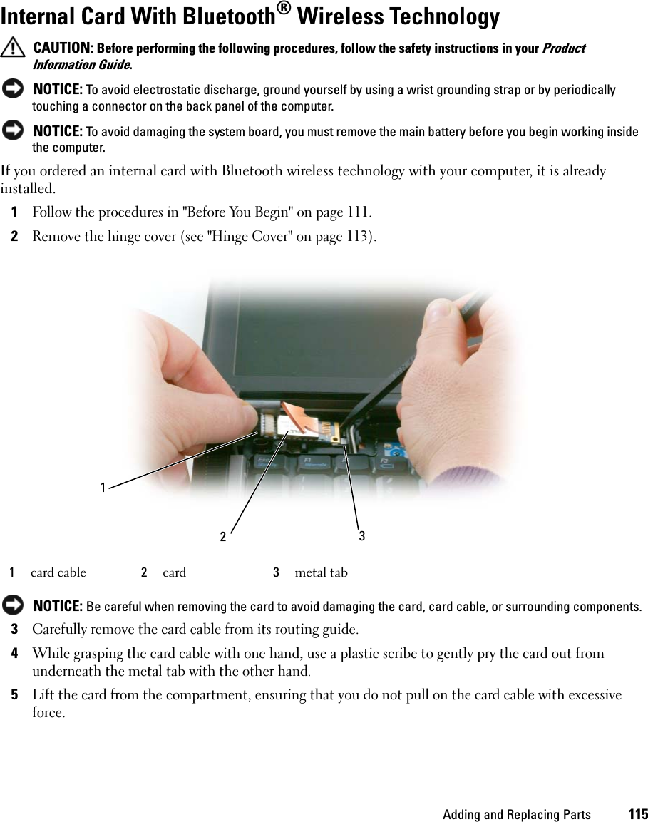 Adding and Replacing Parts 115Internal Card With Bluetooth® Wireless Technology CAUTION: Before performing the following procedures, follow the safety instructions in your Product Information Guide. NOTICE: To avoid electrostatic discharge, ground yourself by using a wrist grounding strap or by periodically touching a connector on the back panel of the computer. NOTICE: To avoid damaging the system board, you must remove the main battery before you begin working inside the computer. If you ordered an internal card with Bluetooth wireless technology with your computer, it is already installed.1Follow the procedures in &quot;Before You Begin&quot; on page 111.2Remove the hinge cover (see &quot;Hinge Cover&quot; on page 113). NOTICE: Be careful when removing the card to avoid damaging the card, card cable, or surrounding components.3Carefully remove the card cable from its routing guide.4While grasping the card cable with one hand, use a plastic scribe to gently pry the card out from underneath the metal tab with the other hand.5Lift the card from the compartment, ensuring that you do not pull on the card cable with excessive force.1card cable  2card 3metal tab321