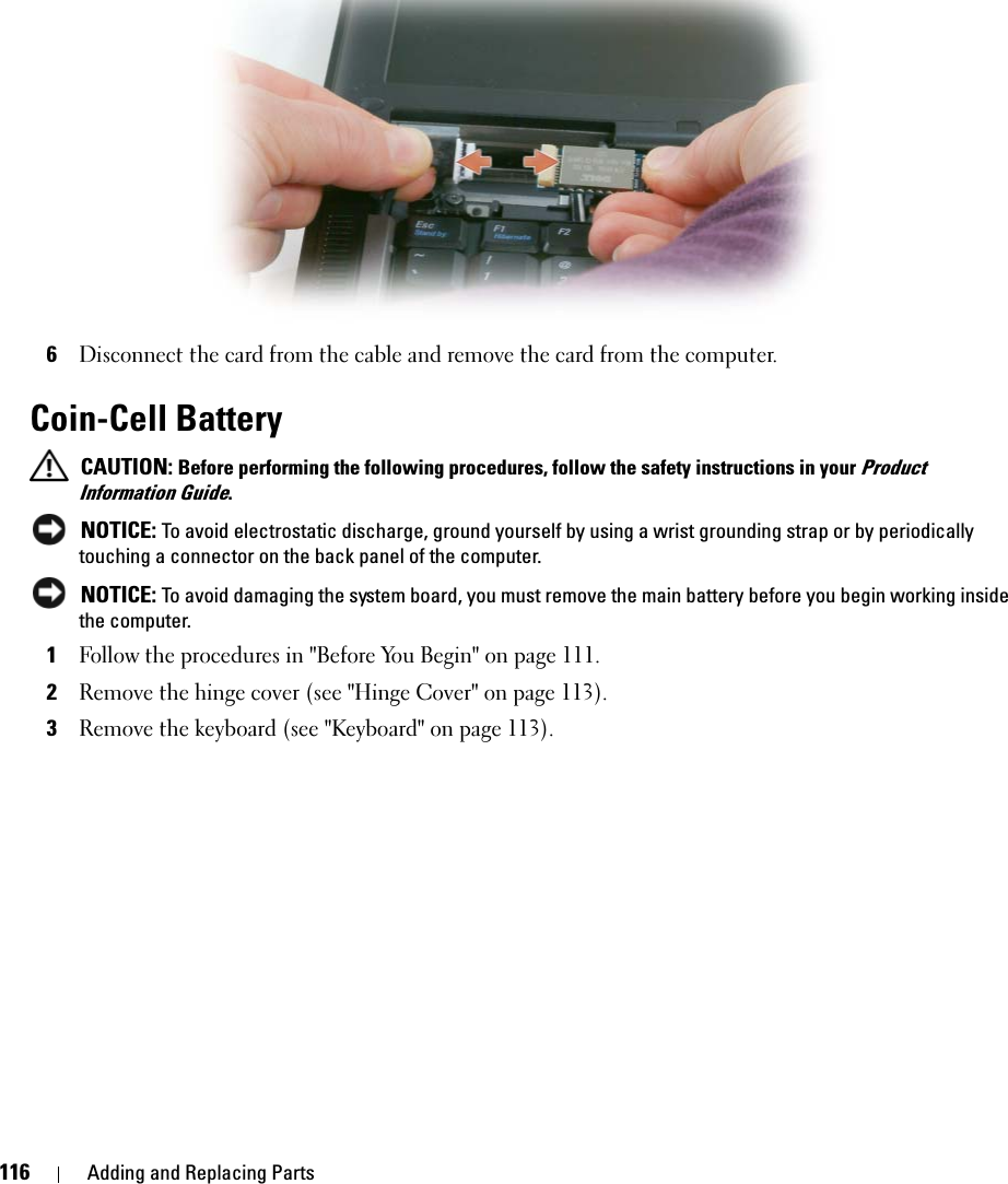 116 Adding and Replacing Parts6Disconnect the card from the cable and remove the card from the computer.Coin-Cell Battery CAUTION: Before performing the following procedures, follow the safety instructions in your Product Information Guide. NOTICE: To avoid electrostatic discharge, ground yourself by using a wrist grounding strap or by periodically touching a connector on the back panel of the computer. NOTICE: To avoid damaging the system board, you must remove the main battery before you begin working inside the computer.1Follow the procedures in &quot;Before You Begin&quot; on page 111.2Remove the hinge cover (see &quot;Hinge Cover&quot; on page 113).3Remove the keyboard (see &quot;Keyboard&quot; on page 113).