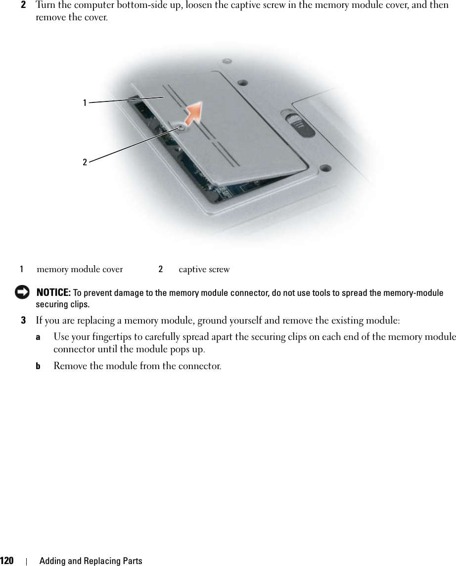 120 Adding and Replacing Parts2Turn the computer bottom-side up, loosen the captive screw in the memory module cover, and then remove the cover. NOTICE: To prevent damage to the memory module connector, do not use tools to spread the memory-module securing clips.3If you are replacing a memory module, ground yourself and remove the existing module:aUse your fingertips to carefully spread apart the securing clips on each end of the memory module connector until the module pops up. bRemove the module from the connector.1memory module cover 2captive screw12