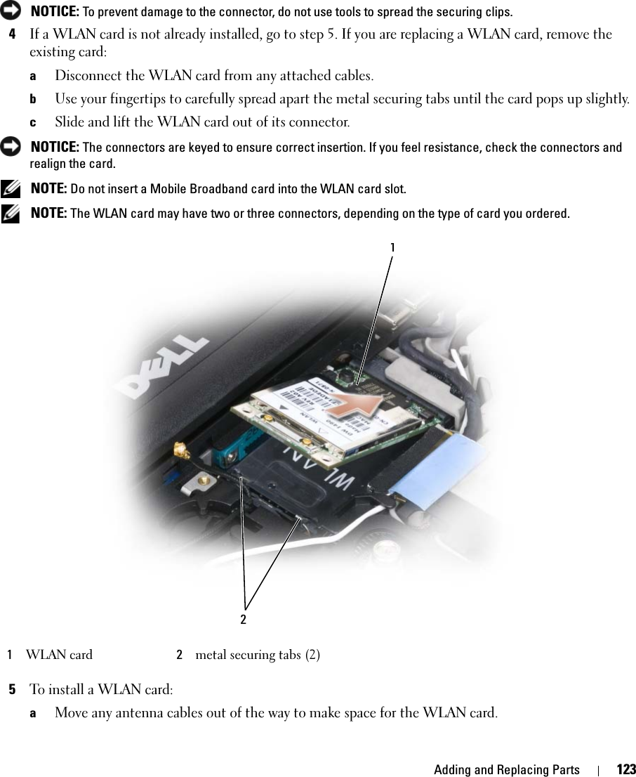 Adding and Replacing Parts 123 NOTICE: To prevent damage to the connector, do not use tools to spread the securing clips. 4If a WLAN card is not already installed, go to step 5. If you are replacing a WLAN card, remove the existing card:aDisconnect the WLAN card from any attached cables.bUse your fingertips to carefully spread apart the metal securing tabs until the card pops up slightly.cSlide and lift the WLAN card out of its connector. NOTICE: The connectors are keyed to ensure correct insertion. If you feel resistance, check the connectors and realign the card. NOTE: Do not insert a Mobile Broadband card into the WLAN card slot. NOTE: The WLAN card may have two or three connectors, depending on the type of card you ordered.5To install a WLAN card:aMove any antenna cables out of the way to make space for the WLAN card.1WLAN card 2metal securing tabs (2)12