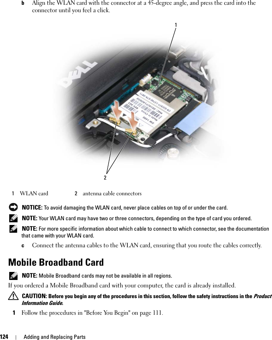 124 Adding and Replacing PartsbAlign the WLAN card with the connector at a 45-degree angle, and press the card into the connector until you feel a click. NOTICE: To avoid damaging the WLAN card, never place cables on top of or under the card. NOTE: Your WLAN card may have two or three connectors, depending on the type of card you ordered. NOTE: For more specific information about which cable to connect to which connector, see the documentation that came with your WLAN card.cConnect the antenna cables to the WLAN card, ensuring that you route the cables correctly.Mobile Broadband Card NOTE: Mobile Broadband cards may not be available in all regions.If you ordered a Mobile Broadband card with your computer, the card is already installed. CAUTION: Before you begin any of the procedures in this section, follow the safety instructions in the Product Information Guide.1Follow the procedures in &quot;Before You Begin&quot; on page 111.1WLAN card 2antenna cable connectors12