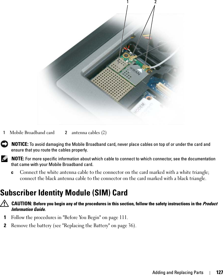 Adding and Replacing Parts 127 NOTICE: To avoid damaging the Mobile Broadband card, never place cables on top of or under the card and ensure that you route the cables properly. NOTE: For more specific information about which cable to connect to which connector, see the documentation that came with your Mobile Broadband card.cConnect the white antenna cable to the connector on the card marked with a white triangle; connect the black antenna cable to the connector on the card marked with a black triangle.Subscriber Identity Module (SIM) Card CAUTION: Before you begin any of the procedures in this section, follow the safety instructions in the Product Information Guide.1Follow the procedures in &quot;Before You Begin&quot; on page 111.2Remove the battery (see &quot;Replacing the Battery&quot; on page 36).1Mobile Broadband card 2antenna cables (2)1 2