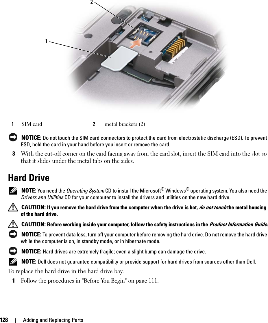 128 Adding and Replacing Parts NOTICE: Do not touch the SIM card connectors to protect the card from electrostatic discharge (ESD). To prevent ESD, hold the card in your hand before you insert or remove the card.3With the cut-off corner on the card facing away from the card slot, insert the SIM card into the slot so that it slides under the metal tabs on the sides.Hard Drive NOTE: You need the Operating System CD to install the Microsoft® Windows® operating system. You also need the Drivers and Utilities CD for your computer to install the drivers and utilities on the new hard drive. CAUTION: If you remove the hard drive from the computer when the drive is hot, do not touch the metal housing of the hard drive. CAUTION: Before working inside your computer, follow the safety instructions in the Product Information Guide. NOTICE: To prevent data loss, turn off your computer before removing the hard drive. Do not remove the hard drive while the computer is on, in standby mode, or in hibernate mode. NOTICE: Hard drives are extremely fragile; even a slight bump can damage the drive. NOTE: Dell does not guarantee compatibility or provide support for hard drives from sources other than Dell.To replace the hard drive in the hard drive bay:1Follow the procedures in &quot;Before You Begin&quot; on page 111.1SIM card 2metal brackets (2)12