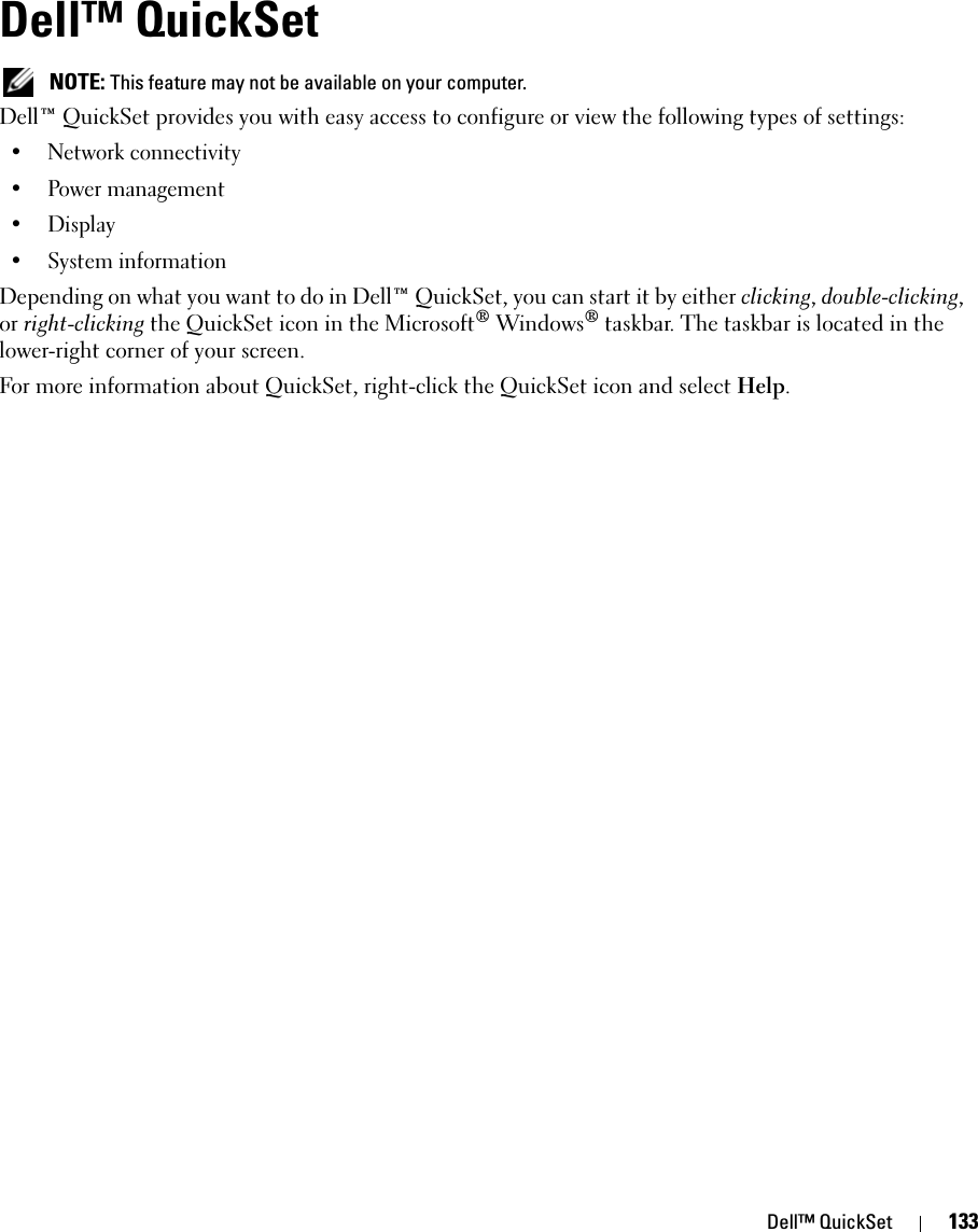 Dell™ QuickSet 133Dell™ QuickSet  NOTE: This feature may not be available on your computer.Dell™ QuickSet provides you with easy access to configure or view the following types of settings:• Network connectivity• Power management•Display• System informationDepending on what you want to do in Dell™ QuickSet, you can start it by either clicking, double-clicking, or right-clicking the QuickSet icon in the Microsoft® Windows® taskbar. The taskbar is located in the lower-right corner of your screen.For more information about QuickSet, right-click the QuickSet icon and select Help.