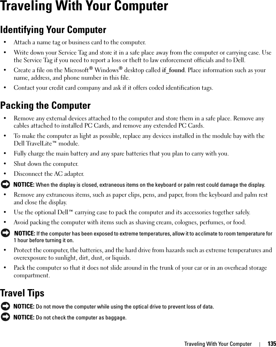 Traveling With Your Computer 135Traveling With Your ComputerIdentifying Your Computer• Attach a name tag or business card to the computer.• Write down your Service Tag and store it in a safe place away from the computer or carrying case. Use the Service Tag if you need to report a loss or theft to law enforcement officials and to Dell.• Create a file on the Microsoft® Windows® desktop called if_found. Place information such as your name, address, and phone number in this file.• Contact your credit card company and ask if it offers coded identification tags.Packing the Computer• Remove any external devices attached to the computer and store them in a safe place. Remove any cables attached to installed PC Cards, and remove any extended PC Cards.• To make the computer as light as possible, replace any devices installed in the module bay with the Dell TravelLite™ module.• Fully charge the main battery and any spare batteries that you plan to carry with you.• Shut down the computer.• Disconnect the AC adapter. NOTICE: When the display is closed, extraneous items on the keyboard or palm rest could damage the display.• Remove any extraneous items, such as paper clips, pens, and paper, from the keyboard and palm rest and close the display.• Use the optional Dell™ carrying case to pack the computer and its accessories together safely.• Avoid packing the computer with items such as shaving cream, colognes, perfumes, or food. NOTICE: If the computer has been exposed to extreme temperatures, allow it to acclimate to room temperature for 1 hour before turning it on.• Protect the computer, the batteries, and the hard drive from hazards such as extreme temperatures and overexposure to sunlight, dirt, dust, or liquids.• Pack the computer so that it does not slide around in the trunk of your car or in an overhead storage compartment.Travel Tips NOTICE: Do not move the computer while using the optical drive to prevent loss of data. NOTICE: Do not check the computer as baggage.