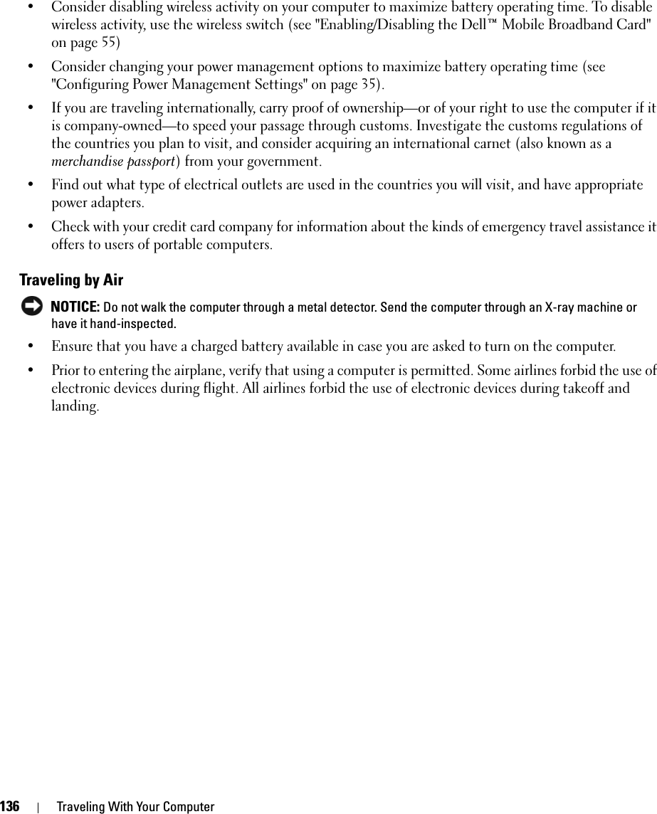 136 Traveling With Your Computer• Consider disabling wireless activity on your computer to maximize battery operating time. To disable wireless activity, use the wireless switch (see &quot;Enabling/Disabling the Dell™ Mobile Broadband Card&quot; on page 55)• Consider changing your power management options to maximize battery operating time (see &quot;Configuring Power Management Settings&quot; on page 35).• If you are traveling internationally, carry proof of ownership—or of your right to use the computer if it is company-owned—to speed your passage through customs. Investigate the customs regulations of the countries you plan to visit, and consider acquiring an international carnet (also known as a merchandise passport) from your government.• Find out what type of electrical outlets are used in the countries you will visit, and have appropriate power adapters.• Check with your credit card company for information about the kinds of emergency travel assistance it offers to users of portable computers.Traveling by Air NOTICE: Do not walk the computer through a metal detector. Send the computer through an X-ray machine or have it hand-inspected.• Ensure that you have a charged battery available in case you are asked to turn on the computer.• Prior to entering the airplane, verify that using a computer is permitted. Some airlines forbid the use of electronic devices during flight. All airlines forbid the use of electronic devices during takeoff and landing.