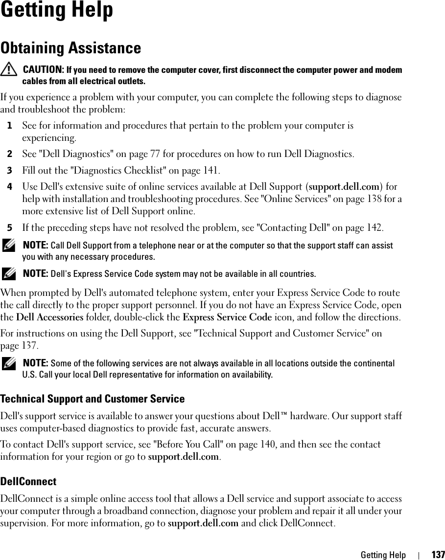 Getting Help 137Getting HelpObtaining Assistance CAUTION: If you need to remove the computer cover, first disconnect the computer power and modem cables from all electrical outlets.If you experience a problem with your computer, you can complete the following steps to diagnose and troubleshoot the problem:1See for information and procedures that pertain to the problem your computer is experiencing.2See &quot;Dell Diagnostics&quot; on page 77 for procedures on how to run Dell Diagnostics.3Fill out the &quot;Diagnostics Checklist&quot; on page 141.4Use Dell&apos;s extensive suite of online services available at Dell Support (support.dell.com) for help with installation and troubleshooting procedures. See &quot;Online Services&quot; on page 138 for a more extensive list of Dell Support online.5If the preceding steps have not resolved the problem, see &quot;Contacting Dell&quot; on page 142. NOTE: Call Dell Support from a telephone near or at the computer so that the support staff can assist you with any necessary procedures. NOTE: Dell&apos;s Express Service Code system may not be available in all countries.When prompted by Dell&apos;s automated telephone system, enter your Express Service Code to route the call directly to the proper support personnel. If you do not have an Express Service Code, open the Dell Accessories folder, double-click the Express Service Code icon, and follow the directions.For instructions on using the Dell Support, see &quot;Technical Support and Customer Service&quot; on page 137. NOTE: Some of the following services are not always available in all locations outside the continental U.S. Call your local Dell representative for information on availability.Technical Support and Customer ServiceDell&apos;s support service is available to answer your questions about Dell™ hardware. Our support staff uses computer-based diagnostics to provide fast, accurate answers.To contact Dell&apos;s support service, see &quot;Before You Call&quot; on page 140, and then see the contact information for your region or go to support.dell.com.DellConnectDellConnect is a simple online access tool that allows a Dell service and support associate to access your computer through a broadband connection, diagnose your problem and repair it all under your supervision. For more information, go to support.dell.com and click DellConnect.