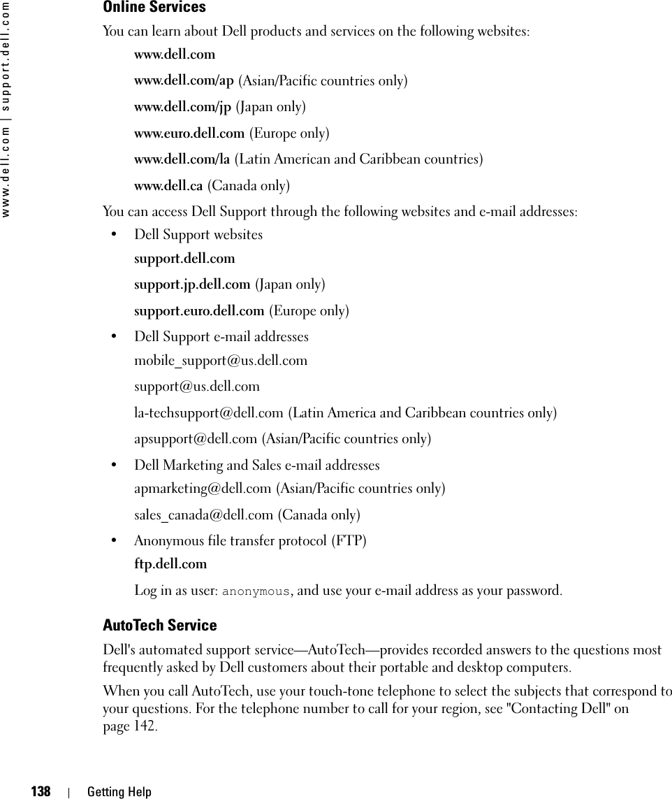 138 Getting Helpwww.dell.com | support.dell.comOnline ServicesYou can learn about Dell products and services on the following websites:www.dell.comwww.dell.com/ap (Asian/Pacific countries only)www.dell.com/jp (Japan only)www.euro.dell.com (Europe only)www.dell.com/la (Latin American and Caribbean countries)www.dell.ca (Canada only)You can access Dell Support through the following websites and e-mail addresses:• Dell Support websitessupport.dell.comsupport.jp.dell.com (Japan only)support.euro.dell.com (Europe only)• Dell Support e-mail addressesmobile_support@us.dell.comsupport@us.dell.com la-techsupport@dell.com (Latin America and Caribbean countries only)apsupport@dell.com (Asian/Pacific countries only)• Dell Marketing and Sales e-mail addressesapmarketing@dell.com (Asian/Pacific countries only)sales_canada@dell.com (Canada only)• Anonymous file transfer protocol (FTP)ftp.dell.comLog in as user: anonymous, and use your e-mail address as your password.AutoTech ServiceDell&apos;s automated support service—AutoTech—provides recorded answers to the questions most frequently asked by Dell customers about their portable and desktop computers.When you call AutoTech, use your touch-tone telephone to select the subjects that correspond to your questions. For the telephone number to call for your region, see &quot;Contacting Dell&quot; on page 142.