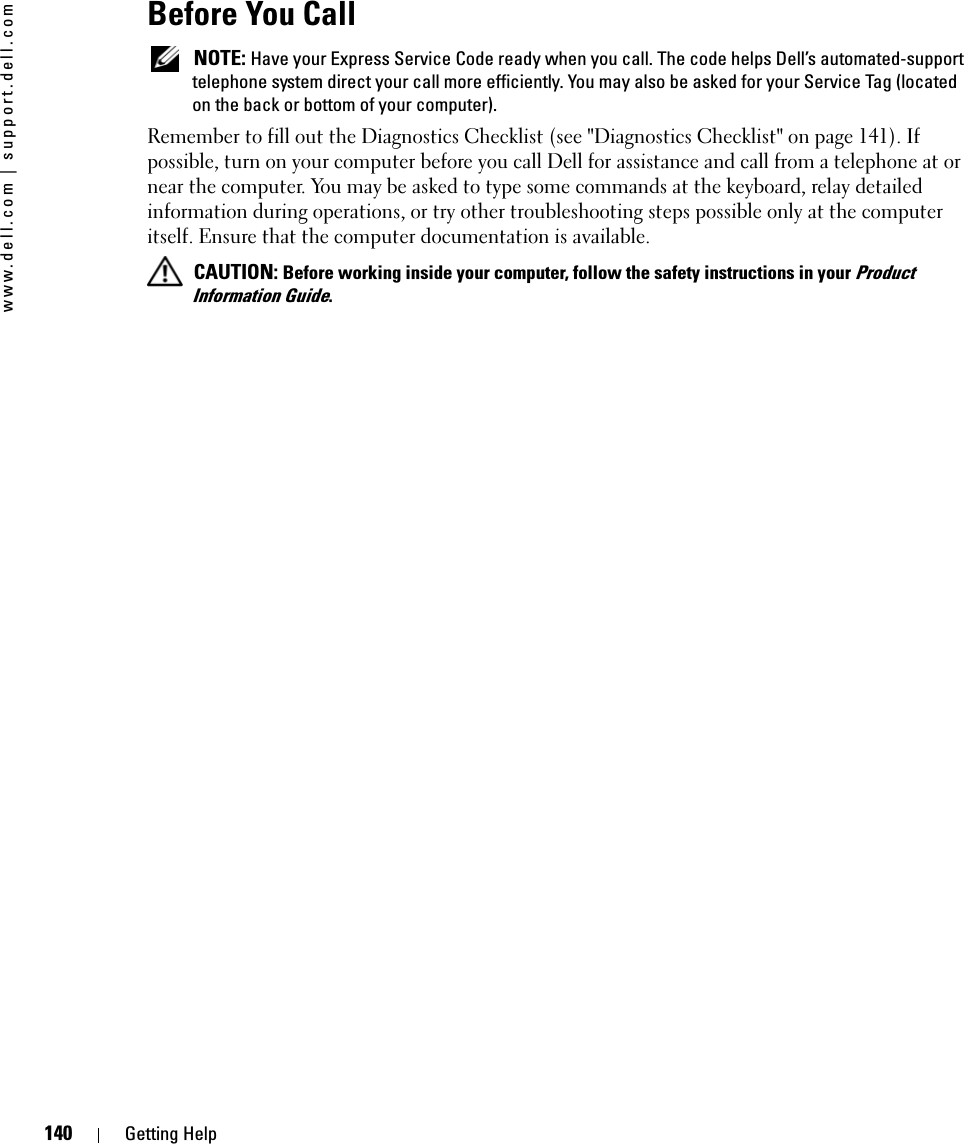 140 Getting Helpwww.dell.com | support.dell.comBefore You Call NOTE: Have your Express Service Code ready when you call. The code helps Dell’s automated-support telephone system direct your call more efficiently. You may also be asked for your Service Tag (located on the back or bottom of your computer).Remember to fill out the Diagnostics Checklist (see &quot;Diagnostics Checklist&quot; on page 141). If possible, turn on your computer before you call Dell for assistance and call from a telephone at or near the computer. You may be asked to type some commands at the keyboard, relay detailed information during operations, or try other troubleshooting steps possible only at the computer itself. Ensure that the computer documentation is available.  CAUTION: Before working inside your computer, follow the safety instructions in your Product Information Guide.