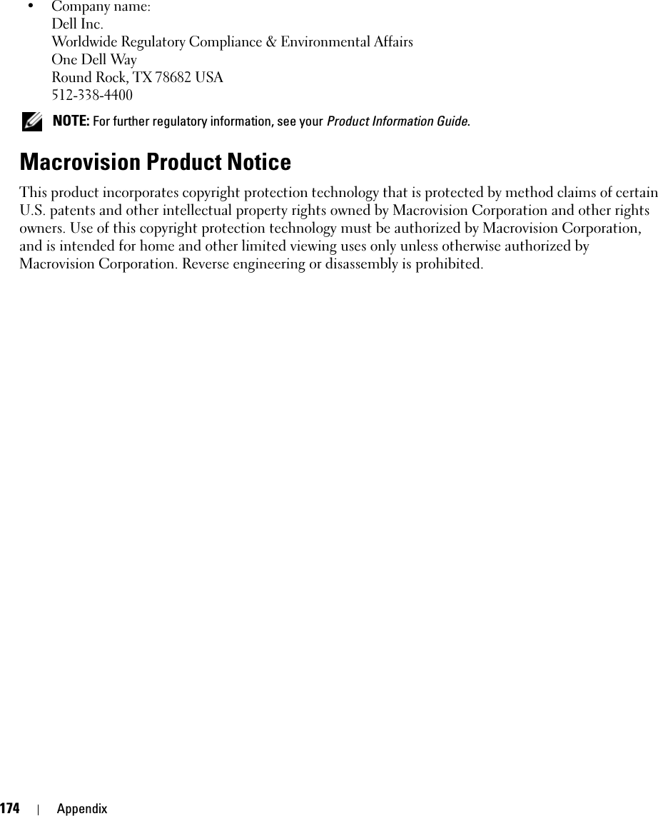 174 Appendix• Company name:Dell Inc.Worldwide Regulatory Compliance &amp; Environmental AffairsOne Dell WayRound Rock, TX 78682 USA512-338-4400 NOTE: For further regulatory information, see your Product Information Guide. Macrovision Product NoticeThis product incorporates copyright protection technology that is protected by method claims of certain U.S. patents and other intellectual property rights owned by Macrovision Corporation and other rights owners. Use of this copyright protection technology must be authorized by Macrovision Corporation, and is intended for home and other limited viewing uses only unless otherwise authorized by Macrovision Corporation. Reverse engineering or disassembly is prohibited.