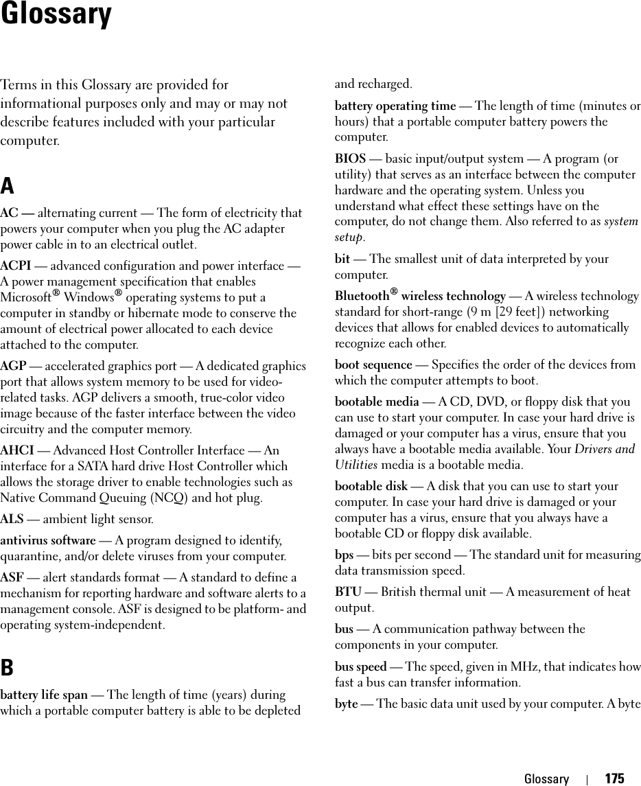 Glossary 175GlossaryTerms in this Glossary are provided for informational purposes only and may or may not describe features included with your particular computer.AAC — alternating current — The form of electricity that powers your computer when you plug the AC adapter power cable in to an electrical outlet.ACPI — advanced configuration and power interface — A power management specification that enables Microsoft® Windows® operating systems to put a computer in standby or hibernate mode to conserve the amount of electrical power allocated to each device attached to the computer.AGP — accelerated graphics port — A dedicated graphics port that allows system memory to be used for video-related tasks. AGP delivers a smooth, true-color video image because of the faster interface between the video circuitry and the computer memory.AHCI — Advanced Host Controller Interface — An interface for a SATA hard drive Host Controller which allows the storage driver to enable technologies such as Native Command Queuing (NCQ) and hot plug.ALS — ambient light sensor.antivirus software — A program designed to identify, quarantine, and/or delete viruses from your computer.ASF — alert standards format — A standard to define a mechanism for reporting hardware and software alerts to a management console. ASF is designed to be platform- and operating system-independent.Bbattery life span — The length of time (years) during which a portable computer battery is able to be depleted and recharged.battery operating time — The length of time (minutes or hours) that a portable computer battery powers the computer.BIOS — basic input/output system — A program (or utility) that serves as an interface between the computer hardware and the operating system. Unless you understand what effect these settings have on the computer, do not change them. Also referred to as system setup.bit — The smallest unit of data interpreted by your computer.Bluetooth® wireless technology — A wireless technology standard for short-range (9 m [29 feet]) networking devices that allows for enabled devices to automatically recognize each other.boot sequence — Specifies the order of the devices from which the computer attempts to boot.bootable media — A CD, DVD, or floppy disk that you can use to start your computer. In case your hard drive is damaged or your computer has a virus, ensure that you always have a bootable media available. Your Drivers and Utilities media is a bootable media.bootable disk — A disk that you can use to start your computer. In case your hard drive is damaged or your computer has a virus, ensure that you always have a bootable CD or floppy disk available.bps — bits per second — The standard unit for measuring data transmission speed.BTU — British thermal unit — A measurement of heat output.bus — A communication pathway between the components in your computer.bus speed — The speed, given in MHz, that indicates how fast a bus can transfer information.byte — The basic data unit used by your computer. A byte 