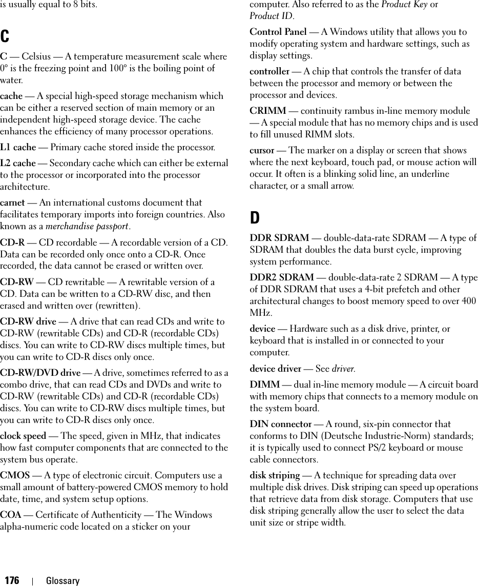 176 Glossaryis usually equal to 8 bits.CC — Celsius — A temperature measurement scale where 0° is the freezing point and 100° is the boiling point of water.cache — A special high-speed storage mechanism which can be either a reserved section of main memory or an independent high-speed storage device. The cache enhances the efficiency of many processor operations.L1 cache — Primary cache stored inside the processor.L2 cache — Secondary cache which can either be external to the processor or incorporated into the processor architecture.carnet — An international customs document that facilitates temporary imports into foreign countries. Also known as a merchandise passport.CD-R — CD recordable — A recordable version of a CD. Data can be recorded only once onto a CD-R. Once recorded, the data cannot be erased or written over.CD-RW — CD rewritable — A rewritable version of a CD. Data can be written to a CD-RW disc, and then erased and written over (rewritten).CD-RW drive — A drive that can read CDs and write to CD-RW (rewritable CDs) and CD-R (recordable CDs) discs. You can write to CD-RW discs multiple times, but you can write to CD-R discs only once.CD-RW/DVD drive — A drive, sometimes referred to as a combo drive, that can read CDs and DVDs and write to CD-RW (rewritable CDs) and CD-R (recordable CDs) discs. You can write to CD-RW discs multiple times, but you can write to CD-R discs only once.clock speed — The speed, given in MHz, that indicates how fast computer components that are connected to the system bus operate. CMOS — A type of electronic circuit. Computers use a small amount of battery-powered CMOS memory to hold date, time, and system setup options. COA — Certificate of Authenticity — The Windows alpha-numeric code located on a sticker on your computer. Also referred to as the Product Key orProduct ID.Control Panel — A Windows utility that allows you to modify operating system and hardware settings, such as display settings.controller — A chip that controls the transfer of data between the processor and memory or between the processor and devices.CRIMM — continuity rambus in-line memory module — A special module that has no memory chips and is used to fill unused RIMM slots.cursor — The marker on a display or screen that shows where the next keyboard, touch pad, or mouse action will occur. It often is a blinking solid line, an underline character, or a small arrow.DDDR SDRAM — double-data-rate SDRAM — A type of SDRAM that doubles the data burst cycle, improving system performance.DDR2 SDRAM — double-data-rate 2 SDRAM — A type of DDR SDRAM that uses a 4-bit prefetch and other architectural changes to boost memory speed to over 400 MHz.device — Hardware such as a disk drive, printer, or keyboard that is installed in or connected to your computer.device driver — See driver.DIMM — dual in-line memory module — A circuit board with memory chips that connects to a memory module on the system board.DIN connector — A round, six-pin connector that conforms to DIN (Deutsche Industrie-Norm) standards; it is typically used to connect PS/2 keyboard or mouse cable connectors.disk striping — A technique for spreading data over multiple disk drives. Disk striping can speed up operations that retrieve data from disk storage. Computers that use disk striping generally allow the user to select the data unit size or stripe width. 