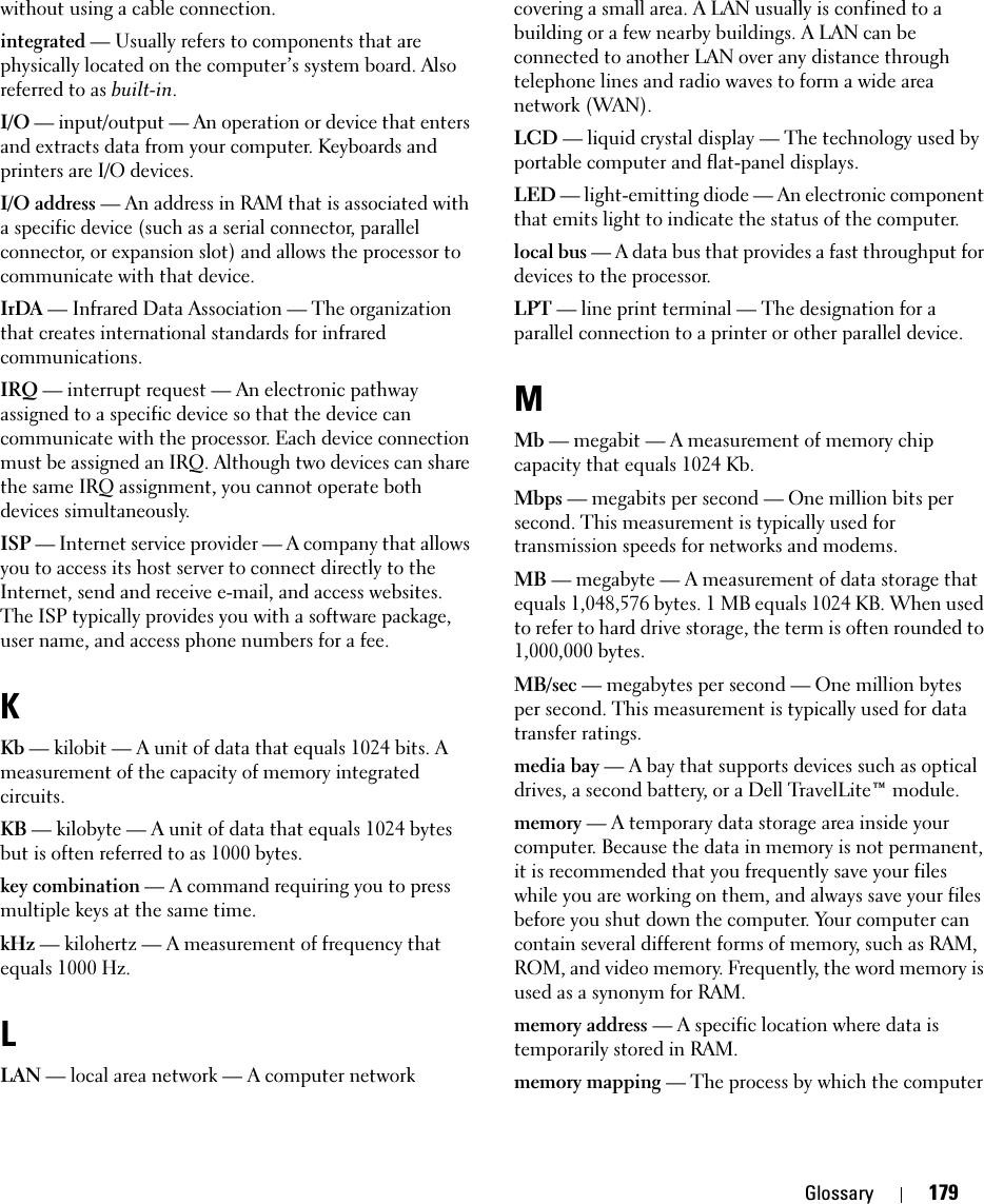 Glossary 179without using a cable connection.integrated — Usually refers to components that are physically located on the computer’s system board. Also referred to as built-in.I/O — input/output — An operation or device that enters and extracts data from your computer. Keyboards and printers are I/O devices. I/O address — An address in RAM that is associated with a specific device (such as a serial connector, parallel connector, or expansion slot) and allows the processor to communicate with that device.IrDA — Infrared Data Association — The organization that creates international standards for infrared communications.IRQ — interrupt request — An electronic pathway assigned to a specific device so that the device can communicate with the processor. Each device connection must be assigned an IRQ. Although two devices can share the same IRQ assignment, you cannot operate both devices simultaneously.ISP — Internet service provider — A company that allows you to access its host server to connect directly to the Internet, send and receive e-mail, and access websites. The ISP typically provides you with a software package, user name, and access phone numbers for a fee. KKb — kilobit — A unit of data that equals 1024 bits. A measurement of the capacity of memory integrated circuits.KB — kilobyte — A unit of data that equals 1024 bytes but is often referred to as 1000 bytes.key combination — A command requiring you to press multiple keys at the same time.kHz — kilohertz — A measurement of frequency that equals 1000 Hz.LLAN — local area network — A computer network covering a small area. A LAN usually is confined to a building or a few nearby buildings. A LAN can be connected to another LAN over any distance through telephone lines and radio waves to form a wide area network (WAN).LCD — liquid crystal display — The technology used by portable computer and flat-panel displays.LED — light-emitting diode — An electronic component that emits light to indicate the status of the computer.local bus — A data bus that provides a fast throughput for devices to the processor.LPT — line print terminal — The designation for a parallel connection to a printer or other parallel device. MMb — megabit — A measurement of memory chip capacity that equals 1024 Kb.Mbps — megabits per second — One million bits per second. This measurement is typically used for transmission speeds for networks and modems.MB — megabyte — A measurement of data storage that equals 1,048,576 bytes. 1 MB equals 1024 KB. When used to refer to hard drive storage, the term is often rounded to 1,000,000 bytes.MB/sec — megabytes per second — One million bytes per second. This measurement is typically used for data transfer ratings.media bay — A bay that supports devices such as optical drives, a second battery, or a Dell TravelLite™ module.memory — A temporary data storage area inside your computer. Because the data in memory is not permanent, it is recommended that you frequently save your files while you are working on them, and always save your files before you shut down the computer. Your computer can contain several different forms of memory, such as RAM, ROM, and video memory. Frequently, the word memory is used as a synonym for RAM.memory address — A specific location where data is temporarily stored in RAM.memory mapping — The process by which the computer 