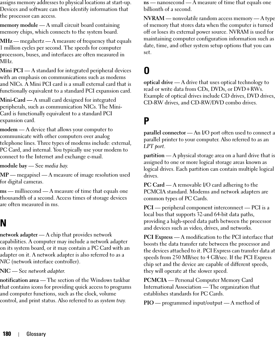 180 Glossaryassigns memory addresses to physical locations at start-up. Devices and software can then identify information that the processor can access.memory module — A small circuit board containing memory chips, which connects to the system board.MHz — megahertz — A measure of frequency that equals 1 million cycles per second. The speeds for computer processors, buses, and interfaces are often measured in MHz.Mini PCI — A standard for integrated peripheral devices with an emphasis on communications such as modems and NICs. A Mini PCI card is a small external card that is functionally equivalent to a standard PCI expansion card.Mini-Card — A small card designed for integrated peripherals, such as communication NICs. The Mini-Card is functionally equivalent to a standard PCI expansion card.modem — A device that allows your computer to communicate with other computers over analog telephone lines. Three types of modems include: external, PC Card, and internal. You typically use your modem to connect to the Internet and exchange e-mail.module bay — See media bay.MP — megapixel — A measure of image resolution used for digital cameras.ms — millisecond — A measure of time that equals one thousandth of a second. Access times of storage devices are often measured in ms.Nnetwork adapter — A chip that provides network capabilities. A computer may include a network adapter on its system board, or it may contain a PC Card with an adapter on it. A network adapter is also referred to as a NIC (network interface controller).NIC — See network adapter.notification area — The section of the Windows taskbar that contains icons for providing quick access to programs and computer functions, such as the clock, volume control, and print status. Also referred to as system tray.ns — nanosecond — A measure of time that equals one billionth of a second.NVRAM — nonvolatile random access memory — A type of memory that stores data when the computer is turned off or loses its external power source. NVRAM is used for maintaining computer configuration information such as date, time, and other system setup options that you can set.Ooptical drive — A drive that uses optical technology to read or write data from CDs, DVDs, or DVD+RWs. Example of optical drives include CD drives, DVD drives, CD-RW drives, and CD-RW/DVD combo drives. Pparallel connector — An I/O port often used to connect a parallel printer to your computer. Also referred to as an LPT port.partition — A physical storage area on a hard drive that is assigned to one or more logical storage areas known as logical drives. Each partition can contain multiple logical drives.PC Card — A removable I/O card adhering to the PCMCIA standard. Modems and network adapters are common types of PC Cards.PCI — peripheral component interconnect — PCI is a local bus that supports 32-and 64-bit data paths, providing a high-speed data path between the processor and devices such as video, drives, and networks.PCI Express — A modification to the PCI interface that boosts the data transfer rate between the processor and the devices attached to it. PCI Express can transfer data at speeds from 250 MB/sec to 4 GB/sec. If the PCI Express chip set and the device are capable of different speeds, they will operate at the slower speed.PCMCIA — Personal Computer Memory Card International Association — The organization that establishes standards for PC Cards.PIO — programmed input/output — A method of 