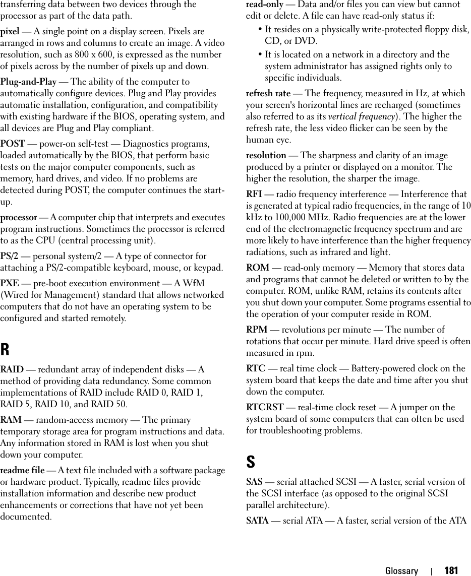 Glossary 181transferring data between two devices through the processor as part of the data path.pixel — A single point on a display screen. Pixels are arranged in rows and columns to create an image. A video resolution, such as 800 x 600, is expressed as the number of pixels across by the number of pixels up and down.Plug-and-Play — The ability of the computer to automatically configure devices. Plug and Play provides automatic installation, configuration, and compatibility with existing hardware if the BIOS, operating system, and all devices are Plug and Play compliant.POST — power-on self-test — Diagnostics programs, loaded automatically by the BIOS, that perform basic tests on the major computer components, such as memory, hard drives, and video. If no problems are detected during POST, the computer continues the start-up.processor — A computer chip that interprets and executes program instructions. Sometimes the processor is referred to as the CPU (central processing unit).PS/2 — personal system/2 — A type of connector for attaching a PS/2-compatible keyboard, mouse, or keypad.PXE — pre-boot execution environment — A WfM (Wired for Management) standard that allows networked computers that do not have an operating system to be configured and started remotely.RRAID — redundant array of independent disks — A method of providing data redundancy. Some common implementations of RAID include RAID 0, RAID 1, RAID 5, RAID 10, and RAID 50.RAM — random-access memory — The primary temporary storage area for program instructions and data. Any information stored in RAM is lost when you shut down your computer.readme file — A text file included with a software package or hardware product. Typically, readme files provide installation information and describe new product enhancements or corrections that have not yet been documented.read-only — Data and/or files you can view but cannot edit or delete. A file can have read-only status if:• It resides on a physically write-protected floppy disk, CD, or DVD.• It is located on a network in a directory and the system administrator has assigned rights only to specific individuals.refresh rate — The frequency, measured in Hz, at which your screen&apos;s horizontal lines are recharged (sometimes also referred to as its vertical frequency). The higher the refresh rate, the less video flicker can be seen by the human eye.resolution — The sharpness and clarity of an image produced by a printer or displayed on a monitor. The higher the resolution, the sharper the image.RFI — radio frequency interference — Interference that is generated at typical radio frequencies, in the range of 10 kHz to 100,000 MHz. Radio frequencies are at the lower end of the electromagnetic frequency spectrum and are more likely to have interference than the higher frequency radiations, such as infrared and light.ROM — read-only memory — Memory that stores data and programs that cannot be deleted or written to by the computer. ROM, unlike RAM, retains its contents after you shut down your computer. Some programs essential to the operation of your computer reside in ROM.RPM — revolutions per minute — The number of rotations that occur per minute. Hard drive speed is often measured in rpm.RTC — real time clock — Battery-powered clock on the system board that keeps the date and time after you shut down the computer.RTCRST — real-time clock reset — A jumper on the system board of some computers that can often be used for troubleshooting problems.SSAS — serial attached SCSI — A faster, serial version of the SCSI interface (as opposed to the original SCSI parallel architecture).SATA — serial ATA — A faster, serial version of the ATA 