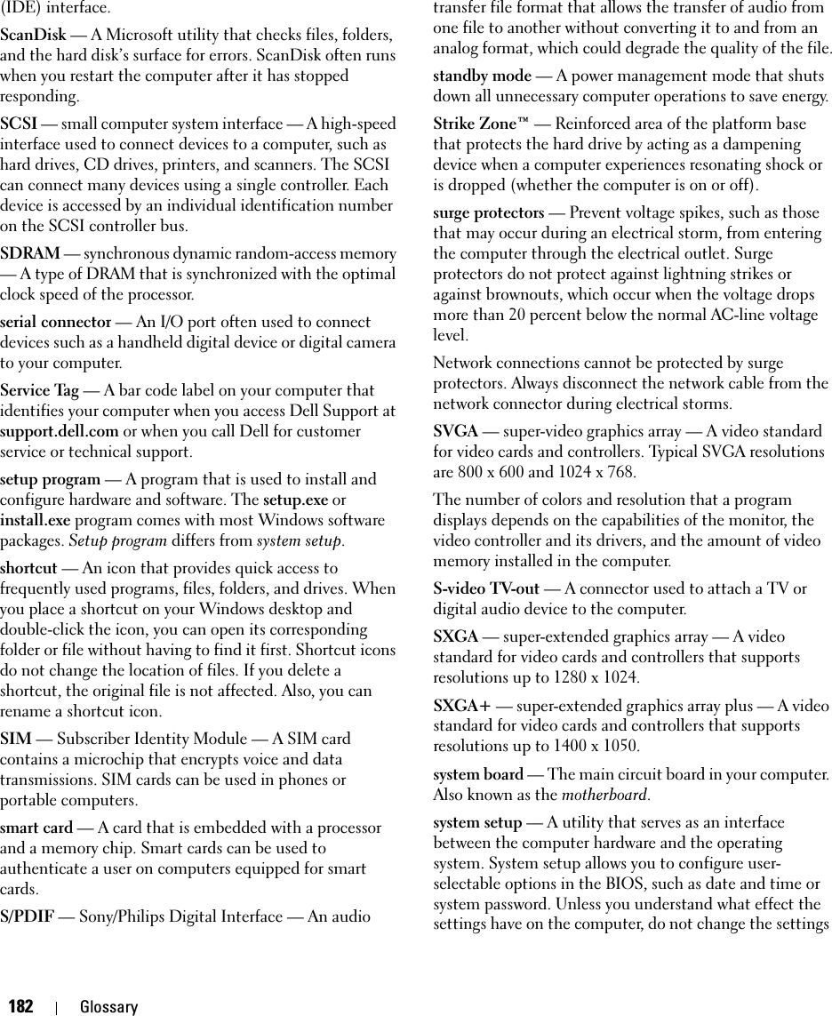 182 Glossary(IDE) interface.ScanDisk — A Microsoft utility that checks files, folders, and the hard disk’s surface for errors. ScanDisk often runs when you restart the computer after it has stopped responding.SCSI — small computer system interface — A high-speed interface used to connect devices to a computer, such as hard drives, CD drives, printers, and scanners. The SCSI can connect many devices using a single controller. Each device is accessed by an individual identification number on the SCSI controller bus.SDRAM — synchronous dynamic random-access memory — A type of DRAM that is synchronized with the optimal clock speed of the processor.serial connector — An I/O port often used to connect devices such as a handheld digital device or digital camera to your computer.Service Tag — A bar code label on your computer that identifies your computer when you access Dell Support at support.dell.com or when you call Dell for customer service or technical support.setup program — A program that is used to install and configure hardware and software. The setup.exe or install.exe program comes with most Windows software packages. Setup program differs from system setup.shortcut — An icon that provides quick access to frequently used programs, files, folders, and drives. When you place a shortcut on your Windows desktop and double-click the icon, you can open its corresponding folder or file without having to find it first. Shortcut icons do not change the location of files. If you delete a shortcut, the original file is not affected. Also, you can rename a shortcut icon.SIM — Subscriber Identity Module — A SIM card contains a microchip that encrypts voice and data transmissions. SIM cards can be used in phones or portable computers.smart card — A card that is embedded with a processor and a memory chip. Smart cards can be used to authenticate a user on computers equipped for smart cards.S/PDIF — Sony/Philips Digital Interface — An audio transfer file format that allows the transfer of audio from one file to another without converting it to and from an analog format, which could degrade the quality of the file.standby mode — A power management mode that shuts down all unnecessary computer operations to save energy.Strike Zone™ — Reinforced area of the platform base that protects the hard drive by acting as a dampening device when a computer experiences resonating shock or is dropped (whether the computer is on or off).surge protectors — Prevent voltage spikes, such as those that may occur during an electrical storm, from entering the computer through the electrical outlet. Surge protectors do not protect against lightning strikes or against brownouts, which occur when the voltage drops more than 20 percent below the normal AC-line voltage level.Network connections cannot be protected by surge protectors. Always disconnect the network cable from the network connector during electrical storms.SVGA — super-video graphics array — A video standard for video cards and controllers. Typical SVGA resolutions are 800 x 600 and 1024 x 768.The number of colors and resolution that a program displays depends on the capabilities of the monitor, the video controller and its drivers, and the amount of video memory installed in the computer.S-video TV-out — A connector used to attach a TV or digital audio device to the computer.SXGA — super-extended graphics array — A video standard for video cards and controllers that supports resolutions up to 1280 x 1024.SXGA+ — super-extended graphics array plus — A video standard for video cards and controllers that supports resolutions up to 1400 x 1050.system board — The main circuit board in your computer. Also known as the motherboard.system setup — A utility that serves as an interface between the computer hardware and the operating system. System setup allows you to configure user-selectable options in the BIOS, such as date and time or system password. Unless you understand what effect the settings have on the computer, do not change the settings 