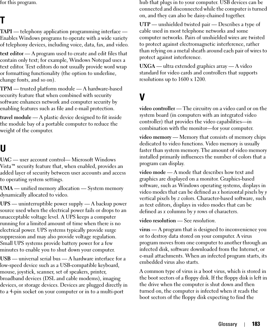 Glossary 183for this program.TTAPI — telephony application programming interface — Enables Windows programs to operate with a wide variety of telephony devices, including voice, data, fax, and video.text editor — A program used to create and edit files that contain only text; for example, Windows Notepad uses a text editor. Text editors do not usually provide word wrap or formatting functionality (the option to underline, change fonts, and so on).TPM — trusted platform module — A hardware-based security feature that when combined with security software enhances network and computer security by enabling features such as file and e-mail protection.travel module — A plastic device designed to fit inside the module bay of a portable computer to reduce the weight of the computer.UUAC — user account control— Microsoft Windows Vista™ security feature that, when enabled, provides an added layer of security between user accounts and access to operating system settings.UMA — unified memory allocation — System memory dynamically allocated to video.UPS — uninterruptible power supply — A backup power source used when the electrical power fails or drops to an unacceptable voltage level. A UPS keeps a computer running for a limited amount of time when there is no electrical power. UPS systems typically provide surge suppression and may also provide voltage regulation. Small UPS systems provide battery power for a few minutes to enable you to shut down your computer.USB — universal serial bus — A hardware interface for a low-speed device such as a USB-compatible keyboard, mouse, joystick, scanner, set of speakers, printer, broadband devices (DSL and cable modems), imaging devices, or storage devices. Devices are plugged directly in to a 4-pin socket on your computer or in to a multi-port hub that plugs in to your computer. USB devices can be connected and disconnected while the computer is turned on, and they can also be daisy-chained together.UTP — unshielded twisted pair — Describes a type of cable used in most telephone networks and some computer networks. Pairs of unshielded wires are twisted to protect against electromagnetic interference, rather than relying on a metal sheath around each pair of wires to protect against interference.UXGA — ultra extended graphics array — A video standard for video cards and controllers that supports resolutions up to 1600 x 1200.Vvideo controller — The circuitry on a video card or on the system board (in computers with an integrated video controller) that provides the video capabilities—in combination with the monitor—for your computer.video memory — Memory that consists of memory chips dedicated to video functions. Video memory is usually faster than system memory. The amount of video memory installed primarily influences the number of colors that a program can display.video mode — A mode that describes how text and graphics are displayed on a monitor. Graphics-based software, such as Windows operating systems, displays in video modes that can be defined as x horizontal pixels by y vertical pixels by z colors. Character-based software, such as text editors, displays in video modes that can be defined as x columns by y rows of characters.video resolution — See resolution.virus — A program that is designed to inconvenience you or to destroy data stored on your computer. A virus program moves from one computer to another through an infected disk, software downloaded from the Internet, or e-mail attachments. When an infected program starts, its embedded virus also starts.A common type of virus is a boot virus, which is stored in the boot sectors of a floppy disk. If the floppy disk is left in the drive when the computer is shut down and then turned on, the computer is infected when it reads the boot sectors of the floppy disk expecting to find the 