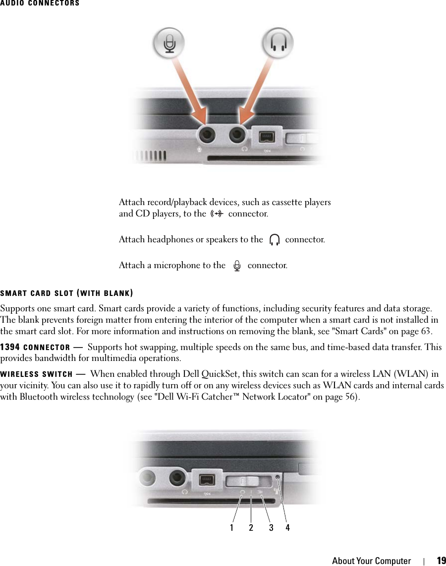 About Your Computer 19AUDIO CONNECTORSSMART CARD SLOT (WITH BLANK)Supports one smart card. Smart cards provide a variety of functions, including security features and data storage. The blank prevents foreign matter from entering the interior of the computer when a smart card is not installed in the smart card slot. For more information and instructions on removing the blank, see &quot;Smart Cards&quot; on page 63.1394 CONNECTOR —Supports hot swapping, multiple speeds on the same bus, and time-based data transfer. This provides bandwidth for multimedia operations.WIRELESS SWITCH —When enabled through Dell QuickSet, this switch can scan for a wireless LAN (WLAN) in your vicinity. You can also use it to rapidly turn off or on any wireless devices such as WLAN cards and internal cards with Bluetooth wireless technology (see &quot;Dell Wi-Fi Catcher™ Network Locator&quot; on page 56).Attach record/playback devices, such as cassette players and CD players, to the   connector.Attach headphones or speakers to the   connector.Attach a microphone to the   connector.1 2 3 4