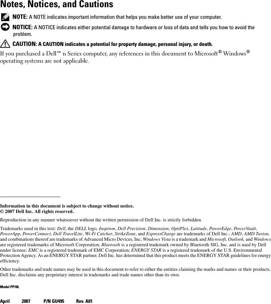 Notes, Notices, and Cautions NOTE: A NOTE indicates important information that helps you make better use of your computer. NOTICE: A NOTICE indicates either potential damage to hardware or loss of data and tells you how to avoid the problem. CAUTION: A CAUTION indicates a potential for property damage, personal injury, or death.If you purchased a Dell™ n Series computer, any references in this document to Microsoft® Windows® operating systems are not applicable.____________________Information in this document is subject to change without notice.© 2007 Dell Inc. All rights reserved.Reproduction in any manner whatsoever without the written permission of Dell Inc. is strictly forbidden.Trademarks used in this text: Dell, the DELL logo, Inspiron, Dell Precision, Dimension, OptiPlex, Latitude, PowerEdge, PowerVault, PowerApp, PowerConnect, Dell TravelLite, Wi-Fi Catcher, StrikeZone, and ExpressCharge are trademarks of Dell Inc.; AMD, AMD Turion, and combinations thereof are trademarks of Advanced Micro Devices, Inc; Windows Vista is a trademark and Microsoft, Outlook, and Windows are registered trademarks of Microsoft Corporation; Bluetooth is a registered trademark owned by Bluetooth SIG, Inc. and is used by Dell under license; EMC is a registered trademark of EMC Corporation; ENERGY STAR is a registered trademark of the U.S. Environmental Protection Agency. As an ENERGY STAR partner, Dell Inc. has determined that this product meets the ENERGY STAR guidelines for energy efficiency.Other trademarks and trade names may be used in this document to refer to either the entities claiming the marks and names or their products. Dell Inc. disclaims any proprietary interest in trademarks and trade names other than its own.Model PP18LApril 2007 P/N GU495 Rev. A01