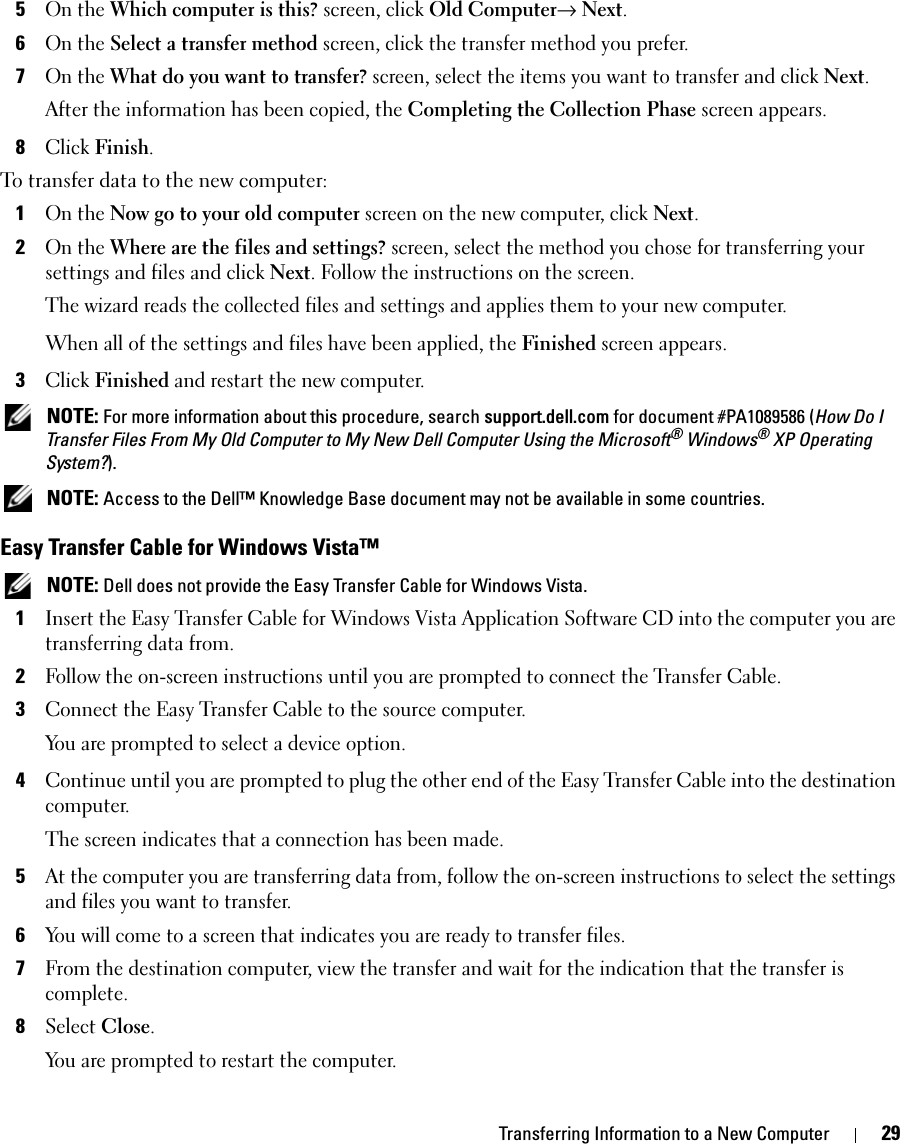 Transferring Information to a New Computer 295On the Which computer is this? screen, click Old Computer→ Next.6On the Select a transfer method screen, click the transfer method you prefer.7On the What do you want to transfer? screen, select the items you want to transfer and click Next.After the information has been copied, the Completing the Collection Phase screen appears.8Click Finish.To transfer data to the new computer:1On the Now go to your old computer screen on the new computer, click Next.2On the Where are the files and settings? screen, select the method you chose for transferring your settings and files and click Next. Follow the instructions on the screen.The wizard reads the collected files and settings and applies them to your new computer.When all of the settings and files have been applied, the Finished screen appears.3Click Finished and restart the new computer. NOTE: For more information about this procedure, search support.dell.com for document #PA1089586 (How Do I Transfer Files From My Old Computer to My New Dell Computer Using the Microsoft® Windows® XP Operating System?). NOTE: Access to the Dell™ Knowledge Base document may not be available in some countries.Easy Transfer Cable for Windows Vista™ NOTE: Dell does not provide the Easy Transfer Cable for Windows Vista.1Insert the Easy Transfer Cable for Windows Vista Application Software CD into the computer you are transferring data from.2Follow the on-screen instructions until you are prompted to connect the Transfer Cable.3Connect the Easy Transfer Cable to the source computer.You are prompted to select a device option.4Continue until you are prompted to plug the other end of the Easy Transfer Cable into the destination computer.The screen indicates that a connection has been made.5At the computer you are transferring data from, follow the on-screen instructions to select the settings and files you want to transfer.6You will come to a screen that indicates you are ready to transfer files.7From the destination computer, view the transfer and wait for the indication that the transfer is complete.8Select Close.You are prompted to restart the computer.