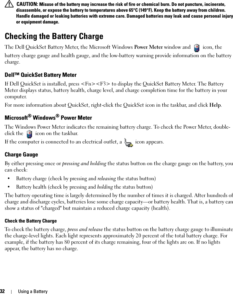 32 Using a Battery CAUTION: Misuse of the battery may increase the risk of fire or chemical burn. Do not puncture, incinerate, disassemble, or expose the battery to temperatures above 65°C (149°F). Keep the battery away from children. Handle damaged or leaking batteries with extreme care. Damaged batteries may leak and cause personal injury or equipment damage. Checking the Battery ChargeThe Dell QuickSet Battery Meter, the Microsoft Windows Power Meter window and   icon, the battery charge gauge and health gauge, and the low-battery warning provide information on the battery charge.Dell™ QuickSet Battery MeterIf Dell QuickSet is installed, press &lt;Fn&gt;&lt;F3&gt; to display the QuickSet Battery Meter. The Battery Meter displays status, battery health, charge level, and charge completion time for the battery in your computer. For more information about QuickSet, right-click the QuickSet icon in the taskbar, and click Help.Microsoft® Windows® Power MeterThe Windows Power Meter indicates the remaining battery charge. To check the Power Meter, double-click the   icon on the taskbar. If the computer is connected to an electrical outlet, a   icon appears.Charge GaugeBy either pressing once or pressing and holding the status button on the charge gauge on the battery, you can check:• Battery charge (check by pressing and releasing the status button)• Battery health (check by pressing and holding the status button)The battery operating time is largely determined by the number of times it is charged. After hundreds of charge and discharge cycles, batteries lose some charge capacity—or battery health. That is, a battery can show a status of &quot;charged&quot; but maintain a reduced charge capacity (health). Check the Battery ChargeTo check the battery charge, press and release the status button on the battery charge gauge to illuminate the charge-level lights. Each light represents approximately 20 percent of the total battery charge. For example, if the battery has 80 percent of its charge remaining, four of the lights are on. If no lights appear, the battery has no charge.