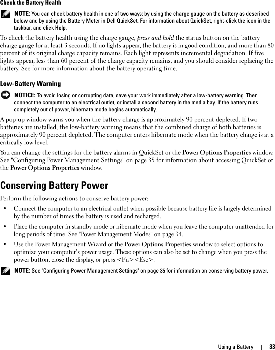 Using a Battery 33Check the Battery Health NOTE: You can check battery health in one of two ways: by using the charge gauge on the battery as described below and by using the Battery Meter in Dell QuickSet. For information about QuickSet, right-click the icon in the taskbar, and click Help.To check the battery health using the charge gauge, press and hold the status button on the battery charge gauge for at least 3 seconds. If no lights appear, the battery is in good condition, and more than 80 percent of its original charge capacity remains. Each light represents incremental degradation. If five lights appear, less than 60 percent of the charge capacity remains, and you should consider replacing the battery. See for more information about the battery operating time.Low-Battery Warning NOTICE: To avoid losing or corrupting data, save your work immediately after a low-battery warning. Then connect the computer to an electrical outlet, or install a second battery in the media bay. If the battery runs completely out of power, hibernate mode begins automatically.A pop-up window warns you when the battery charge is approximately 90 percent depleted. If two batteries are installed, the low-battery warning means that the combined charge of both batteries is approximately 90 percent depleted. The computer enters hibernate mode when the battery charge is at a critically low level.You can change the settings for the battery alarms in QuickSet or the Power Options Properties window. See &quot;Configuring Power Management Settings&quot; on page 35 for information about accessing QuickSet or the Power Options Properties window.Conserving Battery PowerPerform the following actions to conserve battery power:• Connect the computer to an electrical outlet when possible because battery life is largely determined by the number of times the battery is used and recharged.• Place the computer in standby mode or hibernate mode when you leave the computer unattended for long periods of time. See &quot;Power Management Modes&quot; on page 34.• Use the Power Management Wizard or the Power Options Properties window to select options to optimize your computer’s power usage. These options can also be set to change when you press the power button, close the display, or press &lt;Fn&gt;&lt;Esc&gt;. NOTE: See &quot;Configuring Power Management Settings&quot; on page 35 for information on conserving battery power.