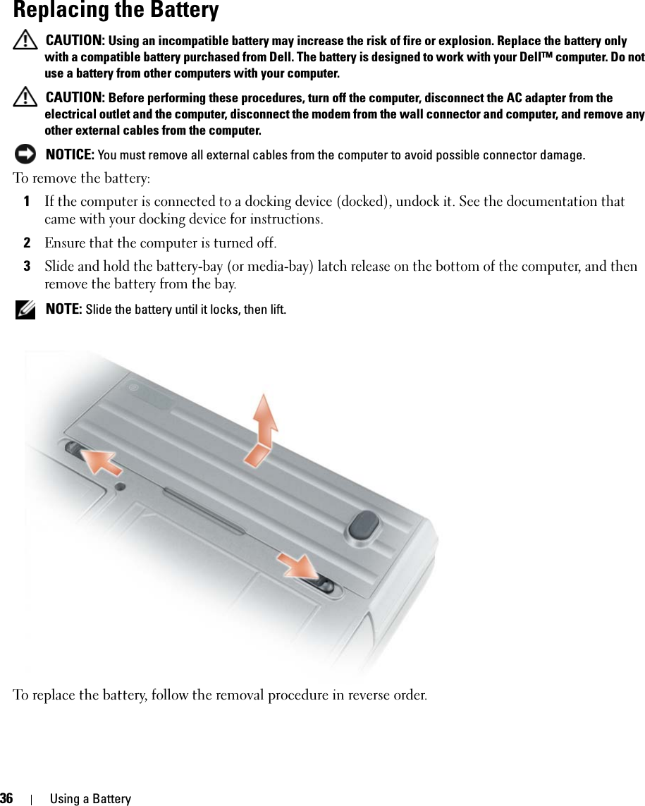 36 Using a BatteryReplacing the Battery CAUTION: Using an incompatible battery may increase the risk of fire or explosion. Replace the battery only with a compatible battery purchased from Dell. The battery is designed to work with your Dell™ computer. Do not use a battery from other computers with your computer.  CAUTION: Before performing these procedures, turn off the computer, disconnect the AC adapter from the electrical outlet and the computer, disconnect the modem from the wall connector and computer, and remove any other external cables from the computer. NOTICE: You must remove all external cables from the computer to avoid possible connector damage.To remove the battery:1If the computer is connected to a docking device (docked), undock it. See the documentation that came with your docking device for instructions.2Ensure that the computer is turned off.3Slide and hold the battery-bay (or media-bay) latch release on the bottom of the computer, and then remove the battery from the bay. NOTE: Slide the battery until it locks, then lift.To replace the battery, follow the removal procedure in reverse order.