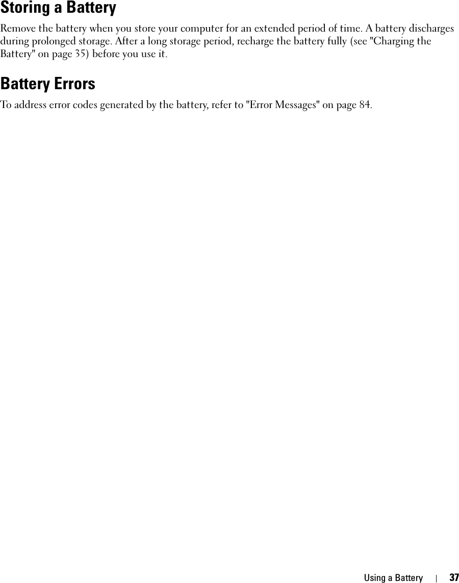 Using a Battery 37Storing a BatteryRemove the battery when you store your computer for an extended period of time. A battery discharges during prolonged storage. After a long storage period, recharge the battery fully (see &quot;Charging the Battery&quot; on page 35) before you use it.Battery ErrorsTo address error codes generated by the battery, refer to &quot;Error Messages&quot; on page 84.