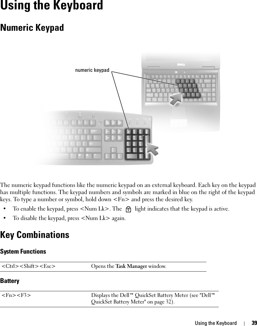 Using the Keyboard 39Using the KeyboardNumeric KeypadThe numeric keypad functions like the numeric keypad on an external keyboard. Each key on the keypad has multiple functions. The keypad numbers and symbols are marked in blue on the right of the keypad keys. To type a number or symbol, hold down &lt;Fn&gt; and press the desired key.• To enable the keypad, press &lt;Num Lk&gt;. The   light indicates that the keypad is active.• To disable the keypad, press &lt;Num Lk&gt; again. Key CombinationsSystem FunctionsBattery&lt;Ctrl&gt;&lt;Shift&gt;&lt;Esc&gt; Opens the Task Manager window.&lt;Fn&gt;&lt;F3&gt; Displays the Dell™ QuickSet Battery Meter (see &quot;Dell™ QuickSet Battery Meter&quot; on page 32).numeric keypad9