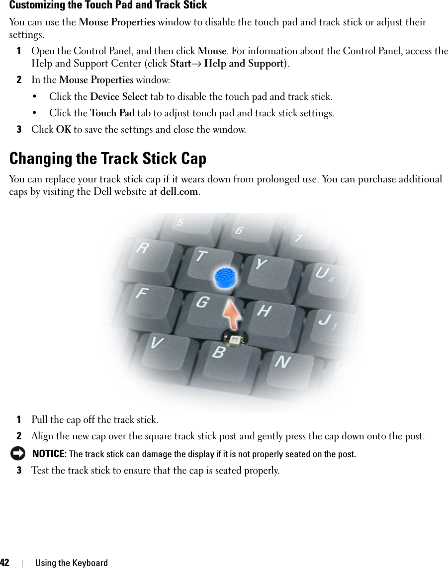 42 Using the KeyboardCustomizing the Touch Pad and Track StickYou can use the Mouse Properties window to disable the touch pad and track stick or adjust their settings.1Open the Control Panel, and then click Mouse. For information about the Control Panel, access the Help and Support Center (click Start→ Help and Support).2In the Mouse Properties window:• Click the Device Select tab to disable the touch pad and track stick. • Click the Touch Pad tab to adjust touch pad and track stick settings. 3Click OK to save the settings and close the window.Changing the Track Stick CapYou can replace your track stick cap if it wears down from prolonged use. You can purchase additional caps by visiting the Dell website at dell.com.1Pull the cap off the track stick.2Align the new cap over the square track stick post and gently press the cap down onto the post. NOTICE: The track stick can damage the display if it is not properly seated on the post.3Test the track stick to ensure that the cap is seated properly.