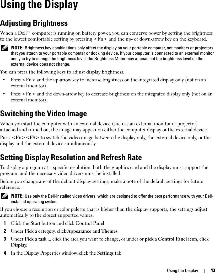 Using the Display 43Using the DisplayAdjusting BrightnessWhen a Dell™ computer is running on battery power, you can conserve power by setting the brightness to the lowest comfortable setting by pressing &lt;Fn&gt; and the up- or down-arrow key on the keyboard. NOTE: Brightness key combinations only affect the display on your portable computer, not monitors or projectors that you attach to your portable computer or docking device. If your computer is connected to an external monitor and you try to change the brightness level, the Brightness Meter may appear, but the brightness level on the external device does not change.You can press the following keys to adjust display brightness:• Press &lt;Fn&gt; and the up-arrow key to increase brightness on the integrated display only (not on an external monitor).• Press &lt;Fn&gt; and the down-arrow key to decrease brightness on the integrated display only (not on an external monitor).Switching the Video ImageWhen you start the computer with an external device (such as an external monitor or projector) attached and turned on, the image may appear on either the computer display or the external device.Press &lt;Fn&gt;&lt;F8&gt; to switch the video image between the display only, the external device only, or the display and the external device simultaneously.Setting Display Resolution and Refresh RateTo display a program at a specific resolution, both the graphics card and the display must support the program, and the necessary video drivers must be installed.Before you change any of the default display settings, make a note of the default settings for future reference. NOTE: Use only the Dell-installed video drivers, which are designed to offer the best performance with your Dell-installed operating system.If you choose a resolution or color palette that is higher than the display supports, the settings adjust automatically to the closest supported values.1Click the Start button and click Control Panel.2Under Pick a category, click Appearance and Themes.3Under Pick a task..., click the area you want to change, or under or pick a Control Panel icon, click Display.4In the Display Properties window, click the Settings tab.