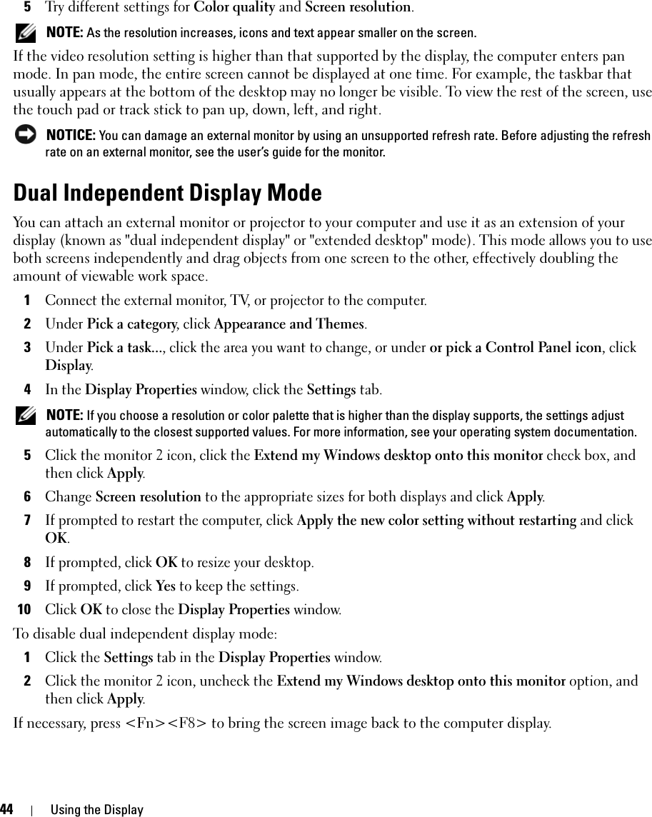 44 Using the Display5Try different settings for Color quality and Screen resolution.  NOTE: As the resolution increases, icons and text appear smaller on the screen.If the video resolution setting is higher than that supported by the display, the computer enters pan mode. In pan mode, the entire screen cannot be displayed at one time. For example, the taskbar that usually appears at the bottom of the desktop may no longer be visible. To view the rest of the screen, use the touch pad or track stick to pan up, down, left, and right. NOTICE: You can damage an external monitor by using an unsupported refresh rate. Before adjusting the refresh rate on an external monitor, see the user’s guide for the monitor.Dual Independent Display ModeYou can attach an external monitor or projector to your computer and use it as an extension of your display (known as &quot;dual independent display&quot; or &quot;extended desktop&quot; mode). This mode allows you to use both screens independently and drag objects from one screen to the other, effectively doubling the amount of viewable work space.1Connect the external monitor, TV, or projector to the computer.2Under Pick a category, click Appearance and Themes.3Under Pick a task..., click the area you want to change, or under or pick a Control Panel icon, click Display.4In the Display Properties window, click the Settings tab. NOTE: If you choose a resolution or color palette that is higher than the display supports, the settings adjust automatically to the closest supported values. For more information, see your operating system documentation.5Click the monitor 2 icon, click the Extend my Windows desktop onto this monitor check box, and then click Apply.6Change Screen resolution to the appropriate sizes for both displays and click Apply.7If prompted to restart the computer, click Apply the new color setting without restarting and click OK.8If prompted, click OK to resize your desktop. 9If prompted, click Yes to keep the settings.10Click OK to close the Display Properties window.To disable dual independent display mode:1Click the Settings tab in the Display Properties window.2Click the monitor 2 icon, uncheck the Extend my Windows desktop onto this monitor option, and then click Apply.If necessary, press &lt;Fn&gt;&lt;F8&gt; to bring the screen image back to the computer display.