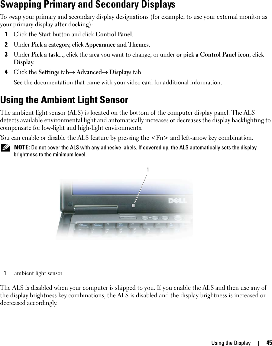 Using the Display 45Swapping Primary and Secondary DisplaysTo swap your primary and secondary display designations (for example, to use your external monitor as your primary display after docking):1Click the Start button and click Control Panel.2Under Pick a category, click Appearance and Themes.3Under Pick a task..., click the area you want to change, or under or pick a Control Panel icon, click Display.4Click the Settings tab→ Advanced→ Displays tab. See the documentation that came with your video card for additional information.Using the Ambient Light SensorThe ambient light sensor (ALS) is located on the bottom of the computer display panel. The ALS detects available environmental light and automatically increases or decreases the display backlighting to compensate for low-light and high-light environments. You can enable or disable the ALS feature by pressing the &lt;Fn&gt; and left-arrow key combination. NOTE: Do not cover the ALS with any adhesive labels. If covered up, the ALS automatically sets the display brightness to the minimum level.The ALS is disabled when your computer is shipped to you. If you enable the ALS and then use any of the display brightness key combinations, the ALS is disabled and the display brightness is increased or decreased accordingly. 1ambient light sensor1