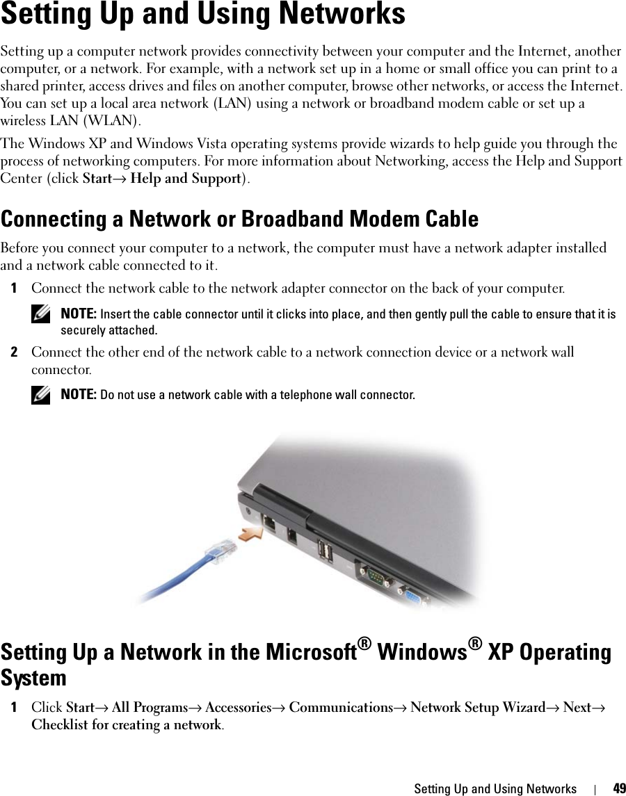 Setting Up and Using Networks 49Setting Up and Using NetworksSetting up a computer network provides connectivity between your computer and the Internet, another computer, or a network. For example, with a network set up in a home or small office you can print to a shared printer, access drives and files on another computer, browse other networks, or access the Internet. You can set up a local area network (LAN) using a network or broadband modem cable or set up a wireless LAN (WLAN). The Windows XP and Windows Vista operating systems provide wizards to help guide you through the process of networking computers. For more information about Networking, access the Help and Support Center (click Start→ Help and Support).Connecting a Network or Broadband Modem CableBefore you connect your computer to a network, the computer must have a network adapter installed and a network cable connected to it.1Connect the network cable to the network adapter connector on the back of your computer. NOTE: Insert the cable connector until it clicks into place, and then gently pull the cable to ensure that it is securely attached.2Connect the other end of the network cable to a network connection device or a network wall connector. NOTE: Do not use a network cable with a telephone wall connector.Setting Up a Network in the Microsoft® Windows® XP Operating System1Click Start→ All Programs→ Accessories→ Communications→ Network Setup Wizard→ Next→ Checklist for creating a network.