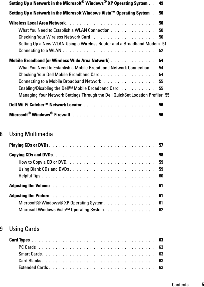 Contents 5Setting Up a Network in the Microsoft® Windows® XP Operating System . .   49Setting Up a Network in the Microsoft Windows Vista™ Operating System  .   50Wireless Local Area Network . . . . . . . . . . . . . . . . . . . . . . . . . .   50What You Need to Establish a WLAN Connection . . . . . . . . . . . . .   50Checking Your Wireless Network Card. . . . . . . . . . . . . . . . . . .   50Setting Up a New WLAN Using a Wireless Router and a Broadband Modem  51Connecting to a WLAN . . . . . . . . . . . . . . . . . . . . . . . . . . .   52Mobile Broadband (or Wireless Wide Area Network) . . . . . . . . . . . . .   54What You Need to Establish a Mobile Broadband Network Connection  .   54Checking Your Dell Mobile Broadband Card . . . . . . . . . . . . . . . .   54Connecting to a Mobile Broadband Network  . . . . . . . . . . . . . . .   55Enabling/Disabling the Dell™ Mobile Broadband Card  . . . . . . . . . .   55Managing Your Network Settings Through the Dell QuickSet Location Profiler  55Dell Wi-Fi Catcher™ Network Locator . . . . . . . . . . . . . . . . . . . . .   56Microsoft® Windows® Firewall  . . . . . . . . . . . . . . . . . . . . . . . .   568 Using MultimediaPlaying CDs or DVDs . . . . . . . . . . . . . . . . . . . . . . . . . . . . . . .   57Copying CDs and DVDs. . . . . . . . . . . . . . . . . . . . . . . . . . . . . .   58How to Copy a CD or DVD. . . . . . . . . . . . . . . . . . . . . . . . . .   59Using Blank CDs and DVDs . . . . . . . . . . . . . . . . . . . . . . . . .   59Helpful Tips . . . . . . . . . . . . . . . . . . . . . . . . . . . . . . . . .   60Adjusting the Volume  . . . . . . . . . . . . . . . . . . . . . . . . . . . . . .   61Adjusting the Picture  . . . . . . . . . . . . . . . . . . . . . . . . . . . . . .   61Microsoft® Windows® XP Operating System . . . . . . . . . . . . . . .   61Microsoft Windows Vista™ Operating System . . . . . . . . . . . . . . .   629Using CardsCard Types . . . . . . . . . . . . . . . . . . . . . . . . . . . . . . . . . . . .   63PC Cards  . . . . . . . . . . . . . . . . . . . . . . . . . . . . . . . . . .   63Smart Cards . . . . . . . . . . . . . . . . . . . . . . . . . . . . . . . . .   63Card Blanks . . . . . . . . . . . . . . . . . . . . . . . . . . . . . . . . .   63Extended Cards . . . . . . . . . . . . . . . . . . . . . . . . . . . . . . .   63
