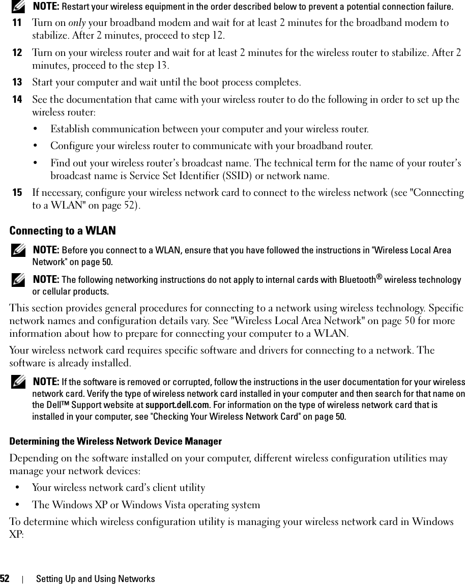52 Setting Up and Using Networks NOTE: Restart your wireless equipment in the order described below to prevent a potential connection failure.11Tu r n o n  only your broadband modem and wait for at least 2 minutes for the broadband modem to stabilize. After 2 minutes, proceed to step 12.12Turn on your wireless router and wait for at least 2 minutes for the wireless router to stabilize. After 2 minutes, proceed to the step 13.13Start your computer and wait until the boot process completes.14See the documentation that came with your wireless router to do the following in order to set up the wireless router:• Establish communication between your computer and your wireless router.• Configure your wireless router to communicate with your broadband router.• Find out your wireless router’s broadcast name. The technical term for the name of your router’s broadcast name is Service Set Identifier (SSID) or network name.15If necessary, configure your wireless network card to connect to the wireless network (see &quot;Connecting to a WLAN&quot; on page 52).Connecting to a WLAN NOTE: Before you connect to a WLAN, ensure that you have followed the instructions in &quot;Wireless Local Area Network&quot; on page 50. NOTE: The following networking instructions do not apply to internal cards with Bluetooth® wireless technology or cellular products.This section provides general procedures for connecting to a network using wireless technology. Specific network names and configuration details vary. See &quot;Wireless Local Area Network&quot; on page 50 for more information about how to prepare for connecting your computer to a WLAN. Your wireless network card requires specific software and drivers for connecting to a network. The software is already installed.  NOTE: If the software is removed or corrupted, follow the instructions in the user documentation for your wireless network card. Verify the type of wireless network card installed in your computer and then search for that name on the Dell™ Support website at support.dell.com. For information on the type of wireless network card that is installed in your computer, see &quot;Checking Your Wireless Network Card&quot; on page 50.Determining the Wireless Network Device ManagerDepending on the software installed on your computer, different wireless configuration utilities may manage your network devices:• Your wireless network card’s client utility• The Windows XP or Windows Vista operating systemTo determine which wireless configuration utility is managing your wireless network card in Windows XP: 