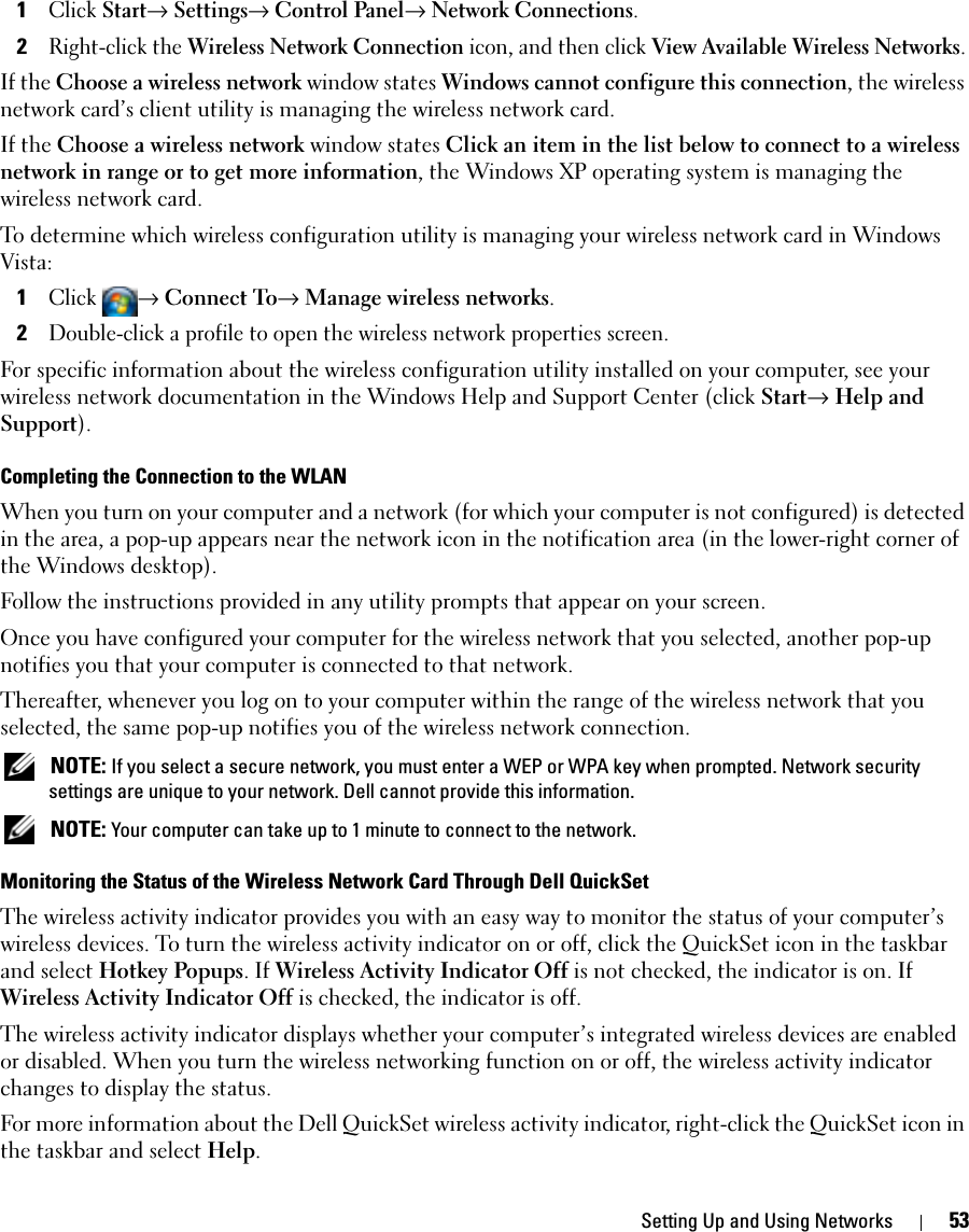 Setting Up and Using Networks 531Click Start→ Settings→ Control Panel→ Network Connections.2Right-click the Wireless Network Connection icon, and then click View Available Wireless Networks.If the Choose a wireless network window states Windows cannot configure this connection, the wireless network card’s client utility is managing the wireless network card.If the Choose a wireless network window states Click an item in the list below to connect to a wireless network in range or to get more information, the Windows XP operating system is managing the wireless network card.To determine which wireless configuration utility is managing your wireless network card in Windows Vista: 1Click → Connect To→ Manage wireless networks.2Double-click a profile to open the wireless network properties screen.For specific information about the wireless configuration utility installed on your computer, see your wireless network documentation in the Windows Help and Support Center (click Start→ Help and Support).Completing the Connection to the WLANWhen you turn on your computer and a network (for which your computer is not configured) is detected in the area, a pop-up appears near the network icon in the notification area (in the lower-right corner of the Windows desktop). Follow the instructions provided in any utility prompts that appear on your screen.Once you have configured your computer for the wireless network that you selected, another pop-up notifies you that your computer is connected to that network. Thereafter, whenever you log on to your computer within the range of the wireless network that you selected, the same pop-up notifies you of the wireless network connection.  NOTE: If you select a secure network, you must enter a WEP or WPA key when prompted. Network security settings are unique to your network. Dell cannot provide this information.  NOTE: Your computer can take up to 1 minute to connect to the network. Monitoring the Status of the Wireless Network Card Through Dell QuickSetThe wireless activity indicator provides you with an easy way to monitor the status of your computer’s wireless devices. To turn the wireless activity indicator on or off, click the QuickSet icon in the taskbar and select Hotkey Popups. If Wireless Activity Indicator Off is not checked, the indicator is on. If Wireless Activity Indicator Off is checked, the indicator is off.The wireless activity indicator displays whether your computer’s integrated wireless devices are enabled or disabled. When you turn the wireless networking function on or off, the wireless activity indicator changes to display the status. For more information about the Dell QuickSet wireless activity indicator, right-click the QuickSet icon in the taskbar and select Help.