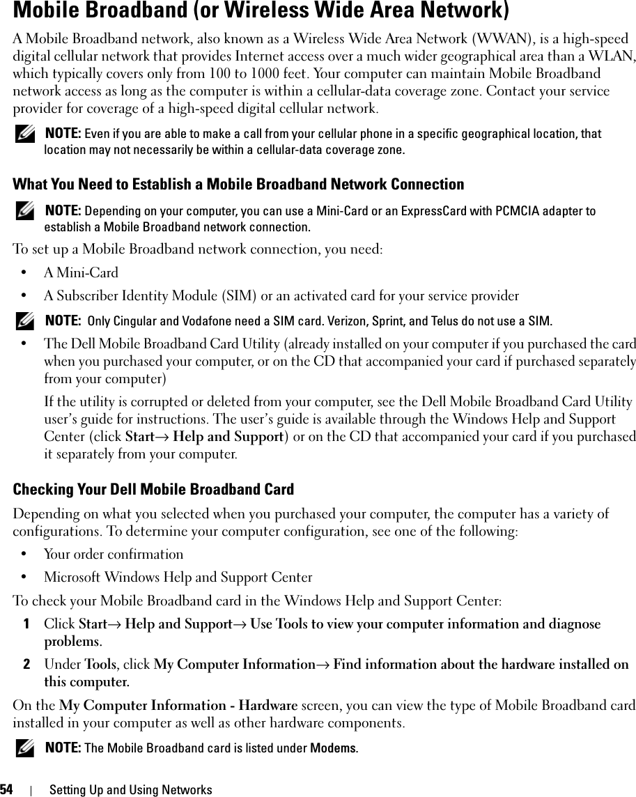 54 Setting Up and Using NetworksMobile Broadband (or Wireless Wide Area Network)A Mobile Broadband network, also known as a Wireless Wide Area Network (WWAN), is a high-speed digital cellular network that provides Internet access over a much wider geographical area than a WLAN, which typically covers only from 100 to 1000 feet. Your computer can maintain Mobile Broadband network access as long as the computer is within a cellular-data coverage zone. Contact your service provider for coverage of a high-speed digital cellular network. NOTE: Even if you are able to make a call from your cellular phone in a specific geographical location, that location may not necessarily be within a cellular-data coverage zone.What You Need to Establish a Mobile Broadband Network Connection NOTE: Depending on your computer, you can use a Mini-Card or an ExpressCard with PCMCIA adapter to establish a Mobile Broadband network connection.To set up a Mobile Broadband network connection, you need: • A Mini-Card• A Subscriber Identity Module (SIM) or an activated card for your service provider NOTE:  Only Cingular and Vodafone need a SIM card. Verizon, Sprint, and Telus do not use a SIM.• The Dell Mobile Broadband Card Utility (already installed on your computer if you purchased the card when you purchased your computer, or on the CD that accompanied your card if purchased separately from your computer)If the utility is corrupted or deleted from your computer, see the Dell Mobile Broadband Card Utility user’s guide for instructions. The user’s guide is available through the Windows Help and Support Center (click Start→ Help and Support) or on the CD that accompanied your card if you purchased it separately from your computer.Checking Your Dell Mobile Broadband CardDepending on what you selected when you purchased your computer, the computer has a variety of configurations. To determine your computer configuration, see one of the following:• Your order confirmation• Microsoft Windows Help and Support CenterTo check your Mobile Broadband card in the Windows Help and Support Center:1Click Start→ Help and Support→ Use Tools to view your computer information and diagnose problems.2Under Tools, click My Computer Information→ Find information about the hardware installed on this computer.On the My Computer Information - Hardware screen, you can view the type of Mobile Broadband card installed in your computer as well as other hardware components. NOTE: The Mobile Broadband card is listed under Modems.