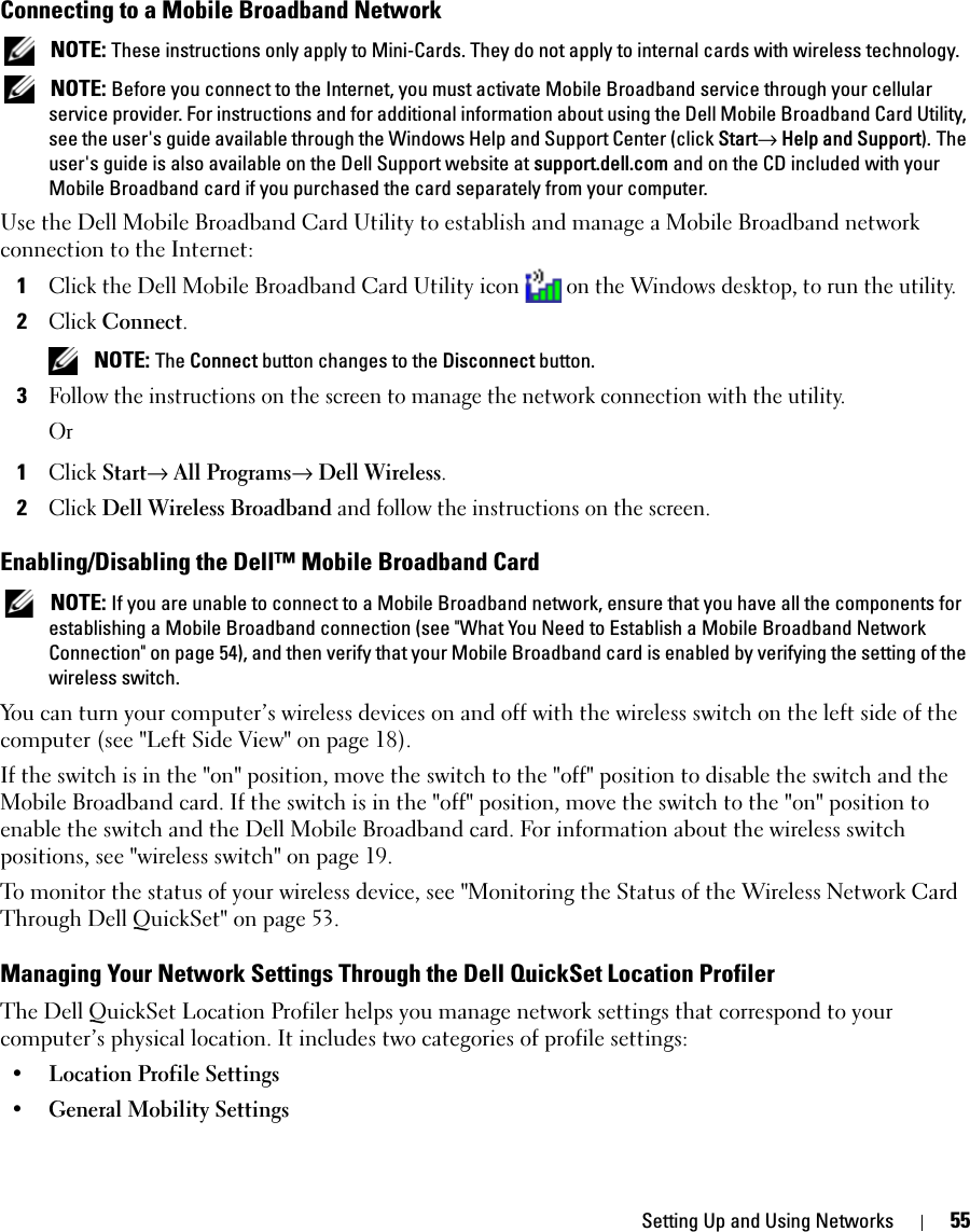 Setting Up and Using Networks 55Connecting to a Mobile Broadband Network NOTE: These instructions only apply to Mini-Cards. They do not apply to internal cards with wireless technology. NOTE: Before you connect to the Internet, you must activate Mobile Broadband service through your cellular service provider. For instructions and for additional information about using the Dell Mobile Broadband Card Utility, see the user&apos;s guide available through the Windows Help and Support Center (click Start→ Help and Support). The user&apos;s guide is also available on the Dell Support website at support.dell.com and on the CD included with your Mobile Broadband card if you purchased the card separately from your computer.Use the Dell Mobile Broadband Card Utility to establish and manage a Mobile Broadband network connection to the Internet:1Click the Dell Mobile Broadband Card Utility icon on the Windows desktop, to run the utility.2Click Connect.  NOTE: The Connect button changes to the Disconnect button. 3Follow the instructions on the screen to manage the network connection with the utility.Or1Click Start→ All Programs→ Dell Wireless.2Click Dell Wireless Broadband and follow the instructions on the screen.Enabling/Disabling the Dell™ Mobile Broadband Card NOTE: If you are unable to connect to a Mobile Broadband network, ensure that you have all the components for establishing a Mobile Broadband connection (see &quot;What You Need to Establish a Mobile Broadband Network Connection&quot; on page 54), and then verify that your Mobile Broadband card is enabled by verifying the setting of the wireless switch.You can turn your computer’s wireless devices on and off with the wireless switch on the left side of the computer (see &quot;Left Side View&quot; on page 18). If the switch is in the &quot;on&quot; position, move the switch to the &quot;off&quot; position to disable the switch and the Mobile Broadband card. If the switch is in the &quot;off&quot; position, move the switch to the &quot;on&quot; position to enable the switch and the Dell Mobile Broadband card. For information about the wireless switch positions, see &quot;wireless switch&quot; on page 19.To monitor the status of your wireless device, see &quot;Monitoring the Status of the Wireless Network Card Through Dell QuickSet&quot; on page 53.Managing Your Network Settings Through the Dell QuickSet Location ProfilerThe Dell QuickSet Location Profiler helps you manage network settings that correspond to your computer’s physical location. It includes two categories of profile settings:• Location Profile Settings• General Mobility Settings