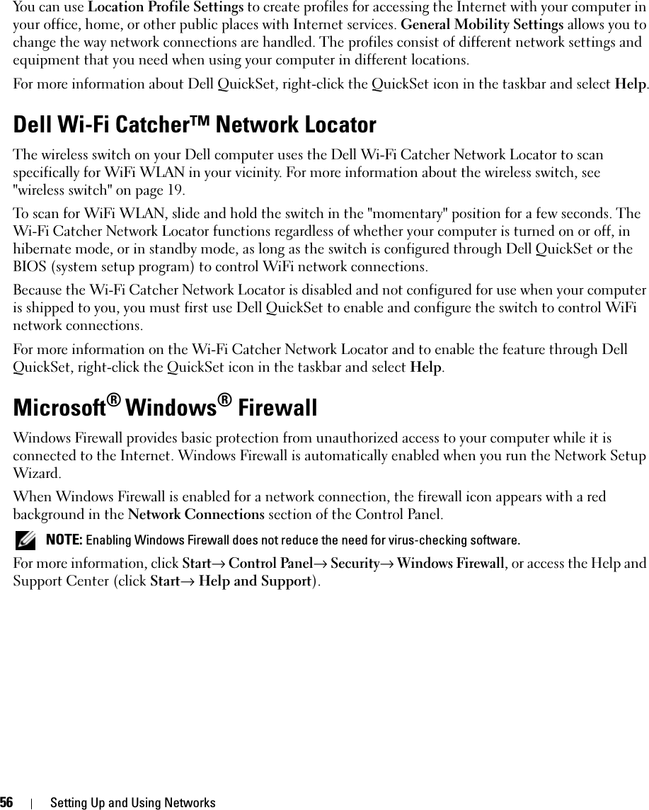 56 Setting Up and Using NetworksYou can use Location Profile Settings to create profiles for accessing the Internet with your computer in your office, home, or other public places with Internet services. General Mobility Settings allows you to change the way network connections are handled. The profiles consist of different network settings and equipment that you need when using your computer in different locations.For more information about Dell QuickSet, right-click the QuickSet icon in the taskbar and select Help.Dell Wi-Fi Catcher™ Network LocatorThe wireless switch on your Dell computer uses the Dell Wi-Fi Catcher Network Locator to scan specifically for WiFi WLAN in your vicinity. For more information about the wireless switch, see &quot;wireless switch&quot; on page 19.To scan for WiFi WLAN, slide and hold the switch in the &quot;momentary&quot; position for a few seconds. The Wi-Fi Catcher Network Locator functions regardless of whether your computer is turned on or off, in hibernate mode, or in standby mode, as long as the switch is configured through Dell QuickSet or the BIOS (system setup program) to control WiFi network connections. Because the Wi-Fi Catcher Network Locator is disabled and not configured for use when your computer is shipped to you, you must first use Dell QuickSet to enable and configure the switch to control WiFi network connections.For more information on the Wi-Fi Catcher Network Locator and to enable the feature through Dell QuickSet, right-click the QuickSet icon in the taskbar and select Help.Microsoft® Windows® FirewallWindows Firewall provides basic protection from unauthorized access to your computer while it is connected to the Internet. Windows Firewall is automatically enabled when you run the Network Setup Wizard.When Windows Firewall is enabled for a network connection, the firewall icon appears with a red background in the Network Connections section of the Control Panel.  NOTE: Enabling Windows Firewall does not reduce the need for virus-checking software.For more information, click Start→ Control Panel→ Security→ Windows Firewall, or access the Help and Support Center (click Start→ Help and Support).