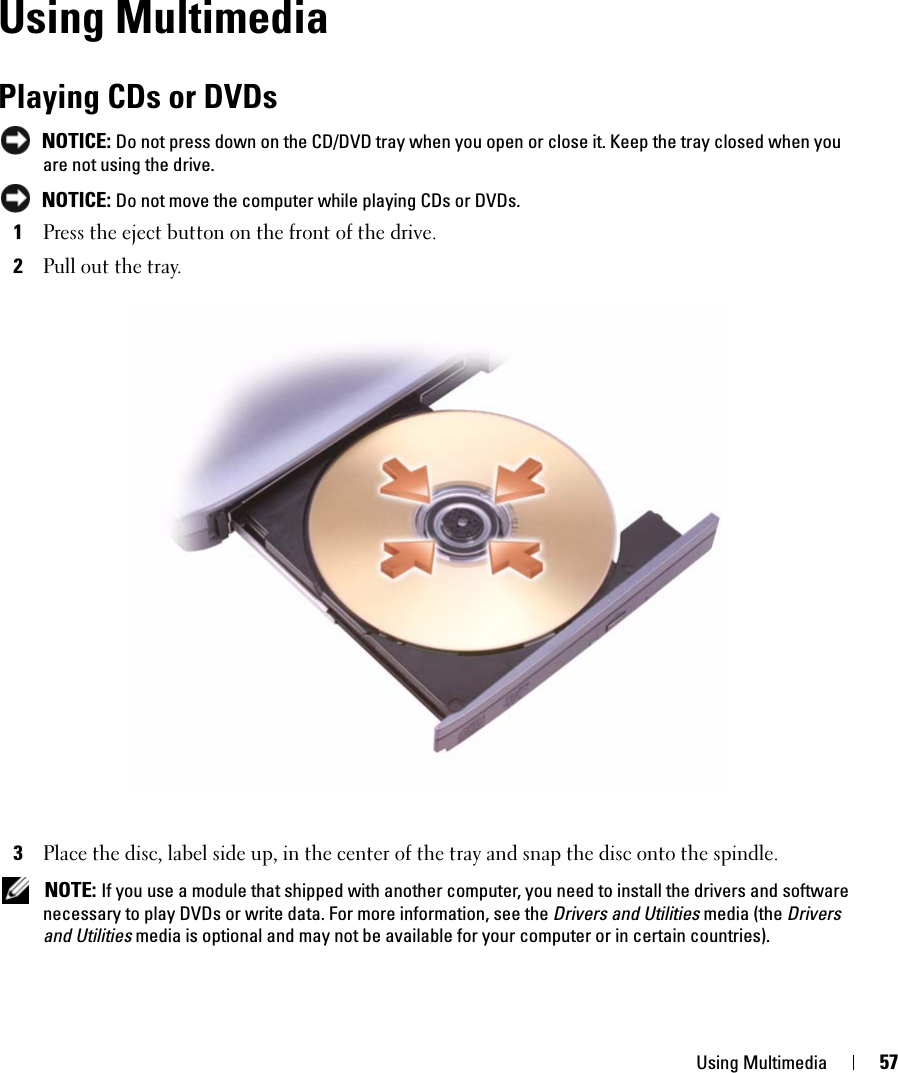 Using Multimedia 57Using MultimediaPlaying CDs or DVDs NOTICE: Do not press down on the CD/DVD tray when you open or close it. Keep the tray closed when you are not using the drive. NOTICE: Do not move the computer while playing CDs or DVDs.1Press the eject button on the front of the drive.2Pull out the tray.3Place the disc, label side up, in the center of the tray and snap the disc onto the spindle. NOTE: If you use a module that shipped with another computer, you need to install the drivers and software necessary to play DVDs or write data. For more information, see the Drivers and Utilities media (the Drivers and Utilities media is optional and may not be available for your computer or in certain countries). 