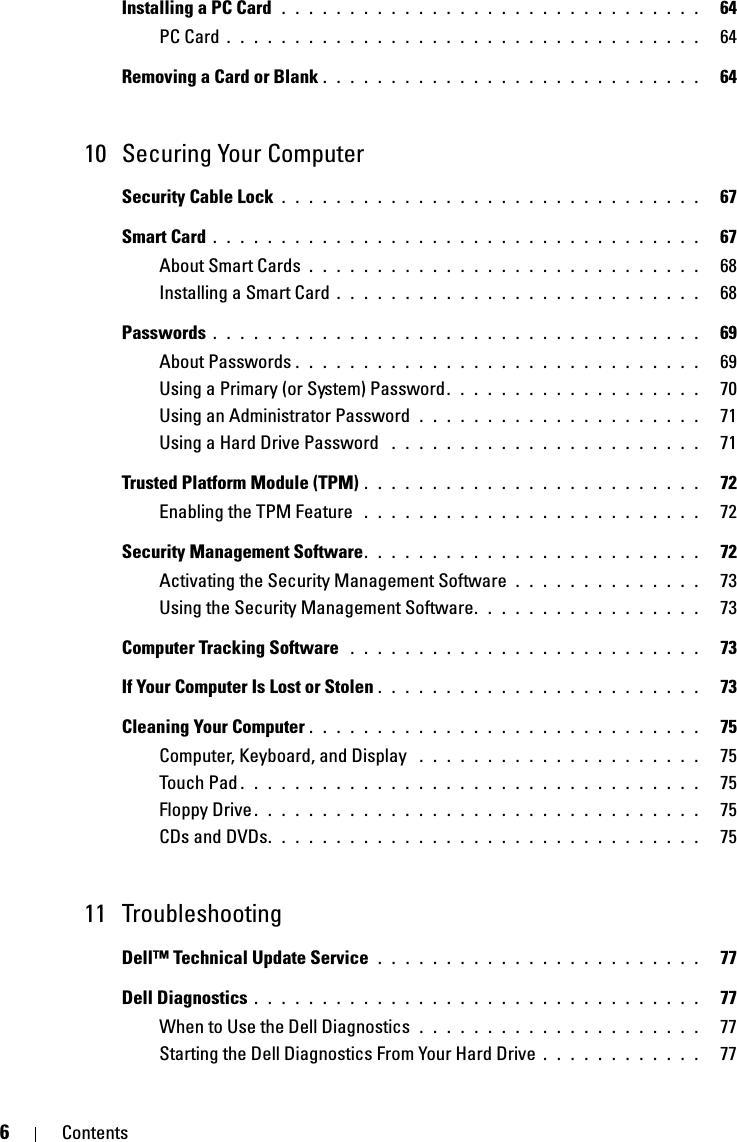 6ContentsInstalling a PC Card  . . . . . . . . . . . . . . . . . . . . . . . . . . . . . . .   64PC Card . . . . . . . . . . . . . . . . . . . . . . . . . . . . . . . . . . .   64Removing a Card or Blank . . . . . . . . . . . . . . . . . . . . . . . . . . . .   6410 Securing Your ComputerSecurity Cable Lock . . . . . . . . . . . . . . . . . . . . . . . . . . . . . . .   67Smart Card . . . . . . . . . . . . . . . . . . . . . . . . . . . . . . . . . . . .   67About Smart Cards . . . . . . . . . . . . . . . . . . . . . . . . . . . . .   68Installing a Smart Card . . . . . . . . . . . . . . . . . . . . . . . . . . .   68Passwords . . . . . . . . . . . . . . . . . . . . . . . . . . . . . . . . . . . .   69About Passwords . . . . . . . . . . . . . . . . . . . . . . . . . . . . . .   69Using a Primary (or System) Password. . . . . . . . . . . . . . . . . . .   70Using an Administrator Password  . . . . . . . . . . . . . . . . . . . . .   71Using a Hard Drive Password  . . . . . . . . . . . . . . . . . . . . . . .   71Trusted Platform Module (TPM) . . . . . . . . . . . . . . . . . . . . . . . . .   72Enabling the TPM Feature  . . . . . . . . . . . . . . . . . . . . . . . . .   72Security Management Software. . . . . . . . . . . . . . . . . . . . . . . . .   72Activating the Security Management Software . . . . . . . . . . . . . .   73Using the Security Management Software. . . . . . . . . . . . . . . . .   73Computer Tracking Software  . . . . . . . . . . . . . . . . . . . . . . . . . .   73If Your Computer Is Lost or Stolen . . . . . . . . . . . . . . . . . . . . . . . .   73Cleaning Your Computer . . . . . . . . . . . . . . . . . . . . . . . . . . . . .   75Computer, Keyboard, and Display  . . . . . . . . . . . . . . . . . . . . .   75Touch Pad . . . . . . . . . . . . . . . . . . . . . . . . . . . . . . . . . .   75Floppy Drive . . . . . . . . . . . . . . . . . . . . . . . . . . . . . . . . .   75CDs and DVDs. . . . . . . . . . . . . . . . . . . . . . . . . . . . . . . .   7511 TroubleshootingDell™ Technical Update Service  . . . . . . . . . . . . . . . . . . . . . . . .   77Dell Diagnostics . . . . . . . . . . . . . . . . . . . . . . . . . . . . . . . . .   77When to Use the Dell Diagnostics  . . . . . . . . . . . . . . . . . . . . .   77Starting the Dell Diagnostics From Your Hard Drive . . . . . . . . . . . .   77