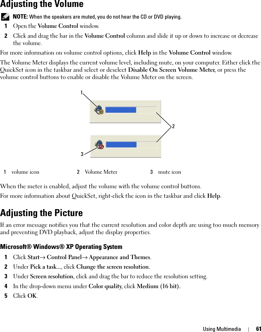 Using Multimedia 61Adjusting the Volume NOTE: When the speakers are muted, you do not hear the CD or DVD playing.1Open the Volume Control window.2Click and drag the bar in the Volume Control column and slide it up or down to increase or decrease the volume.For more information on volume control options, click Help in the Volume Control window.The Volume Meter displays the current volume level, including mute, on your computer. Either click the QuickSet icon in the taskbar and select or deselect Disable On Screen Volume Meter, or press the volume control buttons to enable or disable the Volume Meter on the screen.When the meter is enabled, adjust the volume with the volume control buttons.For more information about QuickSet, right-click the icon in the taskbar and click Help.Adjusting the PictureIf an error message notifies you that the current resolution and color depth are using too much memory and preventing DVD playback, adjust the display properties.Microsoft® Windows® XP Operating System1Click Start→ Control Panel→ Appearance and Themes.2Under Pick a task..., click Change the screen resolution.3Under Screen resolution, click and drag the bar to reduce the resolution setting.4In the drop-down menu under Color quality, click Medium (16 bit).5Click OK.1volume icon 2Volume Meter 3mute icon132