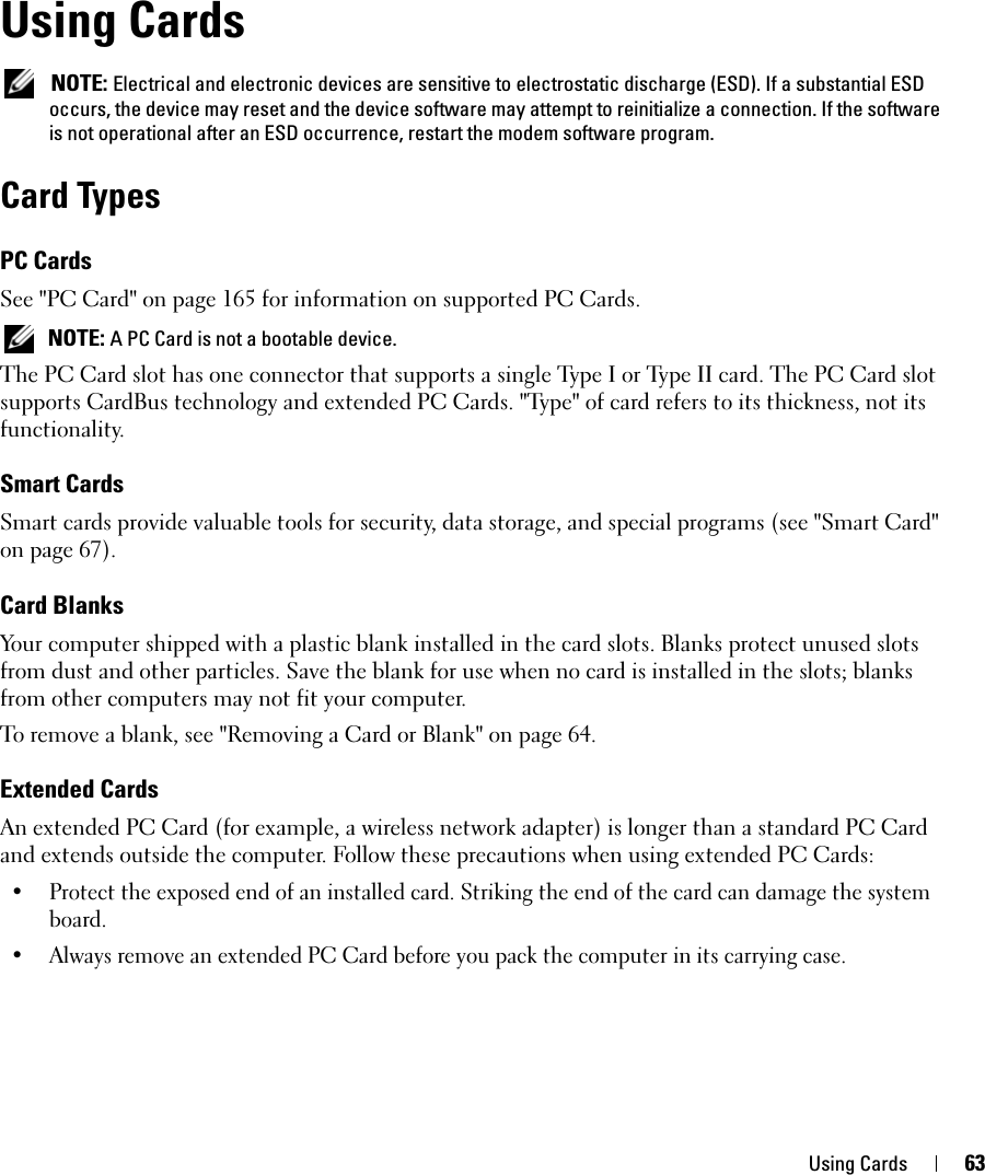 Using Cards 63Using Cards NOTE: Electrical and electronic devices are sensitive to electrostatic discharge (ESD). If a substantial ESD occurs, the device may reset and the device software may attempt to reinitialize a connection. If the software is not operational after an ESD occurrence, restart the modem software program.Card TypesPC CardsSee &quot;PC Card&quot; on page 165 for information on supported PC Cards. NOTE: A PC Card is not a bootable device.The PC Card slot has one connector that supports a single Type I or Type II card. The PC Card slot supports CardBus technology and extended PC Cards. &quot;Type&quot; of card refers to its thickness, not its functionality.Smart CardsSmart cards provide valuable tools for security, data storage, and special programs (see &quot;Smart Card&quot; on page 67).Card BlanksYour computer shipped with a plastic blank installed in the card slots. Blanks protect unused slots from dust and other particles. Save the blank for use when no card is installed in the slots; blanks from other computers may not fit your computer.To remove a blank, see &quot;Removing a Card or Blank&quot; on page 64.Extended CardsAn extended PC Card (for example, a wireless network adapter) is longer than a standard PC Card and extends outside the computer. Follow these precautions when using extended PC Cards:• Protect the exposed end of an installed card. Striking the end of the card can damage the system board.• Always remove an extended PC Card before you pack the computer in its carrying case.