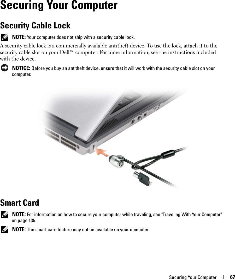 Securing Your Computer 67Securing Your ComputerSecurity Cable Lock NOTE: Your computer does not ship with a security cable lock.A security cable lock is a commercially available antitheft device. To use the lock, attach it to the security cable slot on your Dell™ computer. For more information, see the instructions included with the device. NOTICE: Before you buy an antitheft device, ensure that it will work with the security cable slot on your computer.Smart Card NOTE: For information on how to secure your computer while traveling, see &quot;Traveling With Your Computer&quot; on page 135. NOTE: The smart card feature may not be available on your computer.